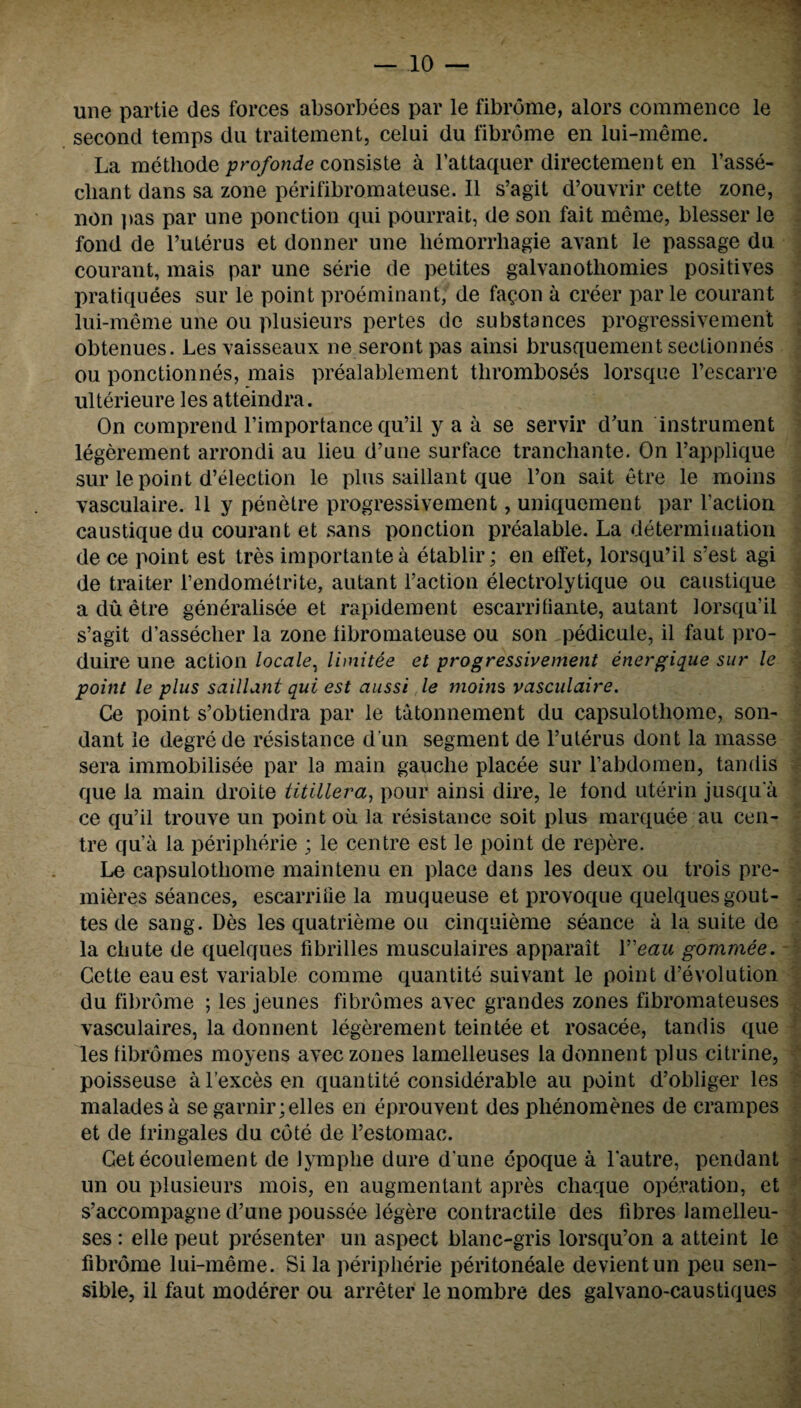 une partie des forces absorbees par le fibrome, alors commence le second temps du traitement, celui du fibrome en lui-meme. La methode profonde consiste a l’attaquer directement en l’asse- cliant dans sa zone perifibromateuse. II s’agit d’ouvrir cette zone, non pas par une ponction qui pourrait, de son fait meme, blesser le fond de l’uterus et donner une liemorrhagie avant le passage du courant, mais par une serie de petites galvanotliomies positives pratiquees sur le point proeminant, de fagon a creer par le courant lui-meme une ou plusieurs pertes de substances progressivement obtenues. Les vaisseaux ne seront pas ainsi brusquement seclionnes ou ponctionnes, mais prealablement thromboses lorsque l’escarre ulterieure les atteindra. On comprend l’importance qu’il y a a se servir d'un instrument legerement arrondi au lieu d’une surface trancliante. On l’applique sur le point d’election le plus saillant que l’on sait etre le moins vasculaire. 11 y penetre progressivement, uniquement par Taction caustiquedu courant et sans ponction prealable. La determination de ce point est tres importantea etablir; en etfet, lorsqu’il s’est agi de traiter l’endometrite, autant Taction electrolytique ou caustique aduetre generalisee et rapidement escarrhiante, autant lorsqu’il s’agit d’assecher la zone libromateuse ou son pedicule, il faut pro- duire une action locale, limitee et progressivement energique sur le point le plus saillant qui est aussi le mobzs vasculaire. Ce point s’obtiendra par le tatonnement du capsulothome, son- dant le degrede resistance d un segment de Tuterus dont la masse sera immobilisee par la main gauche placee sur Tabdomen, tandis que la main droite titillera, pour ainsi dire, le fond uterin jusqu'a ce qu’il trouve un point ou la resistance soit plus marquee au cen¬ tre qua la peripherie ; le centre est le point de repere. Le capsulothome main ten u en place dans les deux ou trois pre¬ mieres seances, escarrifie la muqueuse et provoque quelquesgout- tes de sang. Des les quatrieme ou cinquieme seance a la suite de la chute de quelques fibrilles musculaires apparait Y'eau gommee. Cette eauest variable comme quantite suivant le point devolution du fibrome ; les jeunes fibromes avec grandes zones fibromateuses vasculaires, la donnent legerement teintee et rosacee, tandis que les fibromes moyens avec zones lamelleuses la donnent plus citrine, poisseuse a l’exces en quantite considerable au point d’obliger les maladesa se garnir;elles en eprouvent des phenomenes de crampes et de fringales du cote de l’estomac. Cet ecoulement de Jymphe dure d une epoque a Tautre, pendant un ou plusieurs mois, en augmentant apres cliaque operation, et s’accompagne d’une poussee legere contractile des fibres lamelleu¬ ses : elle peut presenter un aspect blanc-gris lorsqu’on a atteint le fibrome lui-meme. Si la peripherie peritoneale devientun peu sen¬ sible, il faut moderer ou arreter le nombre des galvano-caustiques