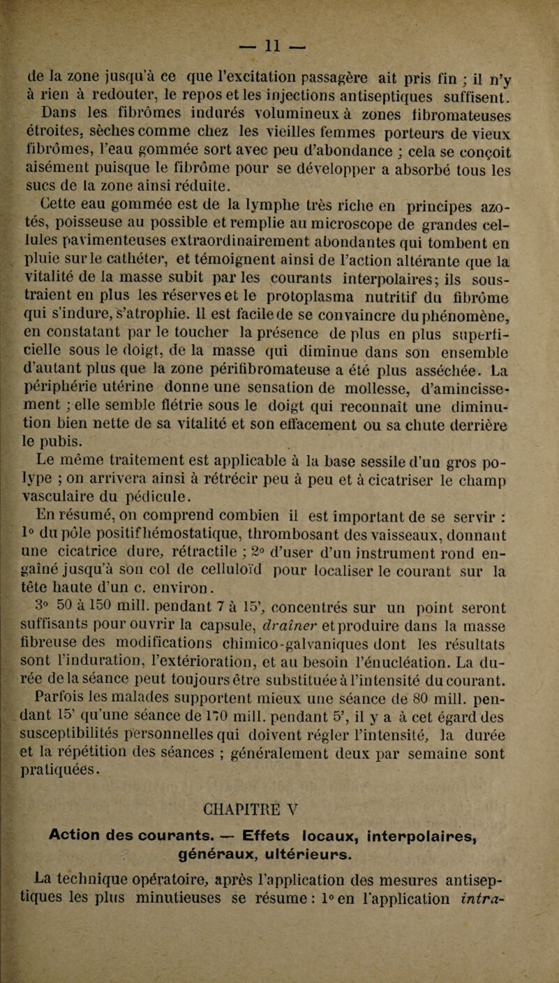 de la zone jusqu’a ee que l’excitation passagere ait pris fin ; il n’y a rien a redouter, le repos etles injections antiseptiques suffisent. Dans les fibromes indures volumineuxa zones libromateuses etroites. seclies comme chez les vieilles femmes porteurs de vieux fibromes, l’eau gommee sort avec peu d’abondance ; cela se con^oit aisement puisque le fibrome pour se developper a absorbe tous les sues de la zone ainsi reduite. Cette eau gommee est de la lymplie tres riche en principes azo¬ tes, poisseuse au possible etremplie au microscope de grandes cel¬ lules pavimenteuses extraordinairement abondantes qui tombent en pluie surle catheter, et temoignent ainsi de Faction alterante que la vitalite de la masse subit paries courants interpolaires; ils sous- traient en plus les reserves et le protoplasma nutritif du fibrome qui s’indure,s’atrophie. 11 est facilede se convaincre duphenomene, en constatant par le toucher la presence de plus en plus superfi- cielle sous le doigt, de la masse qui diminue dans son ensemble d’autant plus que la zone perifibromateuse a ete plus assechee. La Peripherie uterine donne une sensation de mollesse, d’amincisse- ment; elle semble fletrie sous le doigt qui reconnait une diminu¬ tion bien nette de sa vitalite et son etfacement ou sa chute derriere le pubis. Le meme traitement est applicable a la base sessile d’un gros po¬ lype ; on arrivera ainsi a retrecir peu a peu et a cicatriser le champ vasculaire du pedicule. En resume, on comprend combien il est important de se servir : 1° du pole positifhemostatique, thrombosant des vaisseaux, donnaut une cicatrice dure, retractile ; 2° d’user d’un instrument rond en- gaine jusqu’a son col de celluloid pour localiser le courant sur la tete haute d’un c. environ. 3° 50 a 150 mill, pendant 7 a 15’, concentres sur un point seront suffisants pour ouvrir la capsule, drainer etproduire dans la masse fibreuse des modifications cliimico-galvaniques dont les resultats sont l’induration, l’exterioration, et au besoin l’enucleation. La du- ree de la seance peut toujoursetre substitueeal’intensite du courant. Parfois lesmalades supportent mieux une seance de 80 mill, pen¬ dant 15’ qu’une seance de 1*70 mill, pendant 5’, il y a a cet egard des susceptibilites personnelles qui doivent regler l’intensite, la duree et la repetition des seances ; generalement deux par semaine sont praliquees. GHAPITRE V Action des courants. — Effets locaux, interpolaires, generaux, ulterieurs. La technique opdratoire, apres l’application des mesures antisep¬ tiques les plus minutieuses se resume: 1°en lapplication intra-