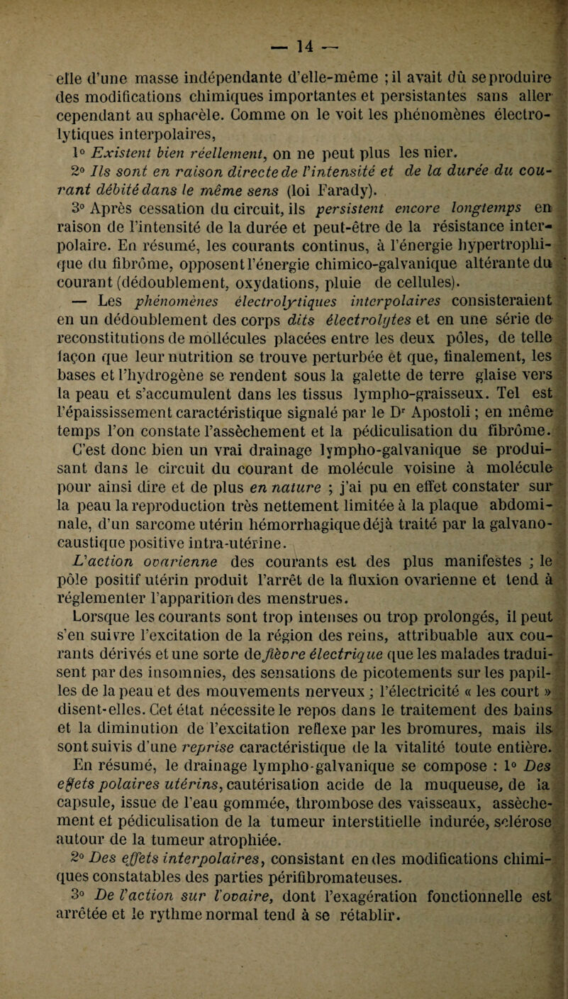 elle cl’iine masse indepenclante d’elle-meme ;il avait du seproduire des modifications chimiques importantes et persistantes sans alter cependant an sphacele. Comme on le voit les phenomenes electro- lytiques interpolaires, 1° Existent bien reellement, on ne peut plus les nier. 2° Ils sont en raison directede Vintensite et de la duree du cou- rant debite dans le meme sens (loi Farady). 3° Apres cessation du circuit, ils persistent encore longtemps en raison de l’intensite de la duree et peut-etre de la resistance inter¬ polate. En resume, les courants continus, a l’energie hypertroplii- que du fibrome, opposentl’energie chimico-galvanique alterante du courant (dedoublement, oxydations, pluie de cellules). — Les phenomenes electrolytiqiies interpolaires consisteraieilt en un dedoublement des corps dits electrolytes et en une serie cle reconstitutions de mollecules placees entre les deux poles, de telle lacon que leur nutrition se trouve perturbee et que, linalement, les bases et l’hydrogene se rendent sous la galette de terre glaise vers la peau et s’accumulent dans les tissus lympho-graisseux. Tel est l’epaississement caracteristique signale par le Dr Apostoli; en meme temps Ton constate Fassecliement et la pediculisation du fibrome. G’est done bien un vrai drainage lympho-galvanique se produi- sant dans le circuit du courant de molecule voisine a molecule pour ainsi dire et de plus en nature ; j’ai pu en effet constater sur la peau la reproduction tres nettement limitee a la plaque abdomi- nale, d’un sarcome uterin liemorrhagictuedeja traite par lagalvano- caustique positive intra-uterine. Eaction ovarienne des courants est cles plus manifestes ; le pole positif uterin produit l’arret de la fluxion ovarienne et tend a reglementer Vapparition des menstrues. Lorsque les courants sont trop intenses ou trop prolonges, ilpeut s’en suivre l’excitation de la region des reins, attribuable aux cou¬ rants derives et une sorte cle Jiecre electrique que les malacles tradui- sent par des insomnies, des sensations de picotements sur les papil- les de la peau et des mouvements nerveux; l’electricite « les court » disent-elles. Get etat necessitele repos clans le traitement des bains et la diminution deTexcitation reflexe par les bromures, mais ils sontsuivis d’une reprise caracteristiciue cle la vitalite toute entiere. En resume, le drainage lympho-galvanique se compose : 1° Des effets polaires uterins, cauterisation acide de la muqueuse, de la capsule, issue cle l’eau gomrnee, thrombose des vaisseaux, asseche- ment et pediculisation de la tumeur interstitielle inciuree, sclerose autour de la tumeur atrophiee. 2° Des effets interpolaires, consistant endes modifications chimi¬ ques constatables des parties perifibromateuses. 3° De Vaction sur I'ovaire, dont l’exageration fonctionnelle est arretee et le rythme normal tend a se retablir.