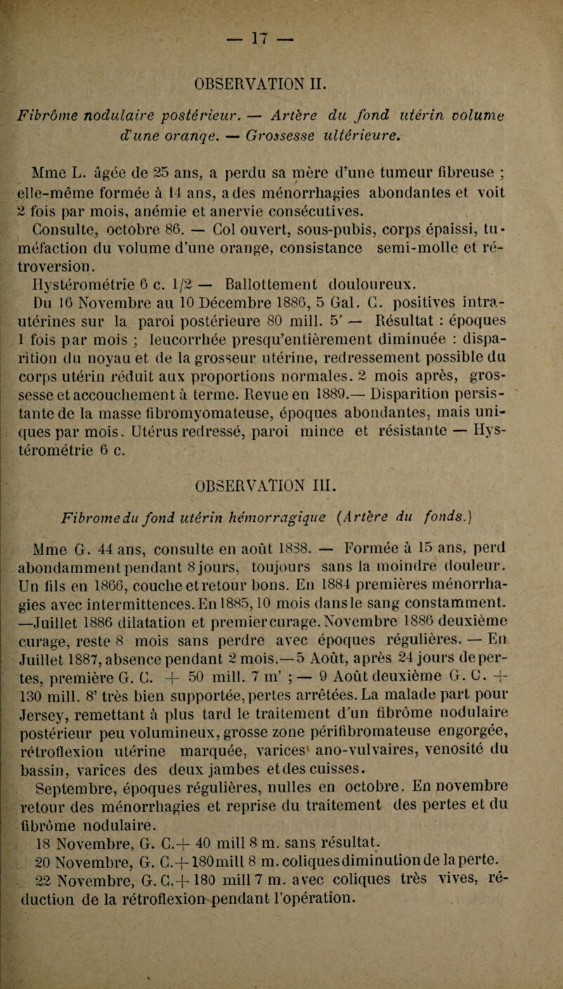 OBSERVATION II. Fibrdme nodulaire posterieur. — Artere du fond uterin volume dune oranqe. — Grossesse ultdrieure. Mme L. agee de 25 ans, a perdu sa mere d’une tumeur fibreuse ; elle-meme formee a 14 ans, ades menorrhagies abondantes et voit 2 fois par mois, anemie et anervie consecutives. Consulte, octobre 86. — Col ouvert, sous-pubis, corps epaissi, tu¬ mefaction du volume d’une orange, consistance semi-molle et re¬ troversion . Hysterometrie 6 c. 1/2 — Ballottement douloureux. Du 16 Novembre au lODecembre 1886, 5 Gal. G. positives intra- uterines sur la paroi posterieure 80 mill. 5’ — Resultat : epoques 1 fois par mois ; leucorrhee presqu’entierement diminuee : dispa- rition du noyau et de la grosseur uterine, redressement possible du corps uterin reduit aux proportions normales. 2 mois apres, gros- sesse et accouchement a terme. Revue en 1889.— Disparition persis- tantede la masse fibromyomateuse, epoques abondantes, mais uni- . ques par mois. Uterus redresse, paroi mince et resistante — Hys¬ terometrie 6 c. OBSERVATION III. Fibromedu fond utirin hemorragique (Artere du fonds.) Mme G. 44 ans, consulte en aout 1838. — Formee a 15 ans, perd abondamment pendant 8 jours, toujours sans la moindre douleur. Un fils en 1866, couche et retour bons. En 1884 premieres menorrha¬ gies avec intermittences. En 1885,10 mois dansle sang constamment. —Juiilet 1886 dilatation et premiercurage. Novembre 1886 deuxieme curage, reste 8 mois sans perdre avec epoques regulieres. — En Juiilet 1887, absence pendant 2 mois.— 5 Aoiit, apres 24 jours deper- tes, premiere G. G. + 50 mill. 7 nT ; — 9 Aout deuxieme G. G. + 130 mill. 8’ tres bien supportee,pertes arretees.La malade part pour Jersey, remettant a plus tard le traitement d’un fibrome nodulaire posterieur peu volumineux, grosse zone perifibromateuse engorgee, retroflexion uterine marquee, varices ano-vulvaires, venosite du bassin, varices des deux jambes etdes cuisses. Septembre, epoques regulieres, nulles en octobre. En novembre retour des menorrhagies et reprise du traitement des pertes et du fibrome nodulaire. 18 Novembre, G. G.+ 40 mill 8 m. sans resultat. 20 Novembre, G. C.+ 180mill 8 m. coliques diminution de la perte. 22 Novembre, G. C.+ 180 mill 7 m. avec coliques tres vives, re¬ duction de la retroflexion pendant l’operation.