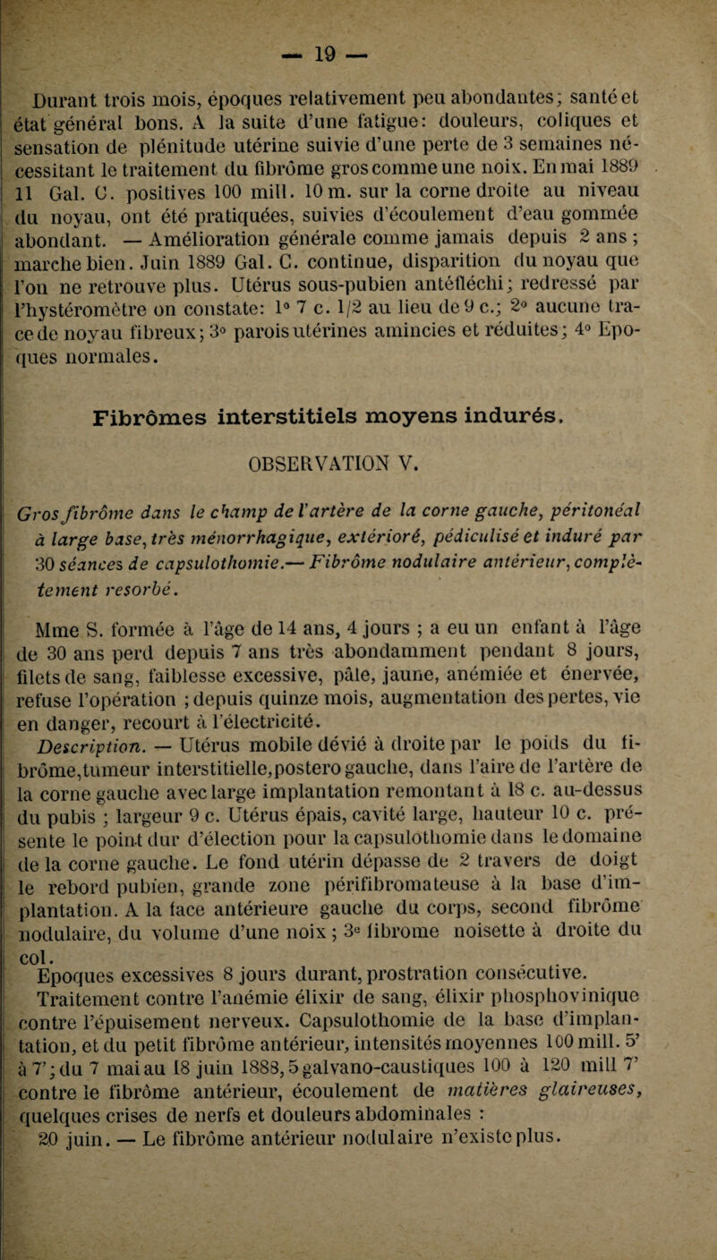 Durant trois mois, epoques relativement peu abondantes; santeet etat general bons. A la suite d’une fatigue: douleurs, coliques et sensation de plenitude uterine suivie d’une perte de 3 semaines ne- cessitant le traitement du fibrome groscommeune noix. Enmai 1889 11 Gal. C. positives 100 mill. 10 m. sur la corne droite au niveau du noyau, out ete pratiquees, suivies d’ecoulement d’eau gommee abondant. — Amelioration generate comme jamais depuis 2 ans ; marchebien. Juin 1889 Gal. C. continue, disparition du noyau que l’on ne retrouve plus. Uterus sous-pubien antefleclii; redresse par l’hysterometre on constate: 1° 7 c. 1/2 au lieu de9 c.; 2<> aucune tra¬ ce de noyau fibreux; 3° parois uterines amincies et reduites; 4° Epo- ques normales. Fibromes interstitiels moyens indurtes, OBSERVATION V. Gros fibrome dans le champ del’artere de la corne gauche, peritoneal a large base,tres menorrhagique, exterior6, pediculise et indure par 30 seances de capsidothomie.— Fibrome nodulaire anterieur, comple- tement resorbe. Mme S. formee a l’age de 14 ans, 4 jours ; a eu un enfant a l’age de 30 ans perd depuis 7 ans tres abondamment pendant 8 jours, filets de sang, faiblesse excessive, pale, jaune, anemiee et enervee, refuse l’operation ; depuis quinze mois, augmentation despertes, vie en danger, recourt a Telectricite. Description. — Uterus mobile devie a droite par le poids du fi¬ brome, tumeur interstitielle,postero gauche, dans l’aire de l’artere de la corne gauclie avec large implantation remontant it 18 c. au-dessus du pubis ; largeur 9 c. Uterus epais, cavite large, hauteur 10 c. pre¬ sente le point dur d’election pour la capsidothomie dans ledomaine dela corne gauche. Le fond uterin depasse de 2 travers de doigt le rebord pubien, grande zone perifibromateuse a la base d’im- plantation. A la face anterieure gauche du corps, second fibrome I nodulaire, du volume d’une noix ; 3« fibrome noisette a droite du col. . Epoques excessives 8 jours durant, prostration consecutive. Traitement centre l’anemie elixir de sang, elixir phosphovinique contre Tepuisement nerveux. Capsulothomie de la base d’implan- tation, et du petit fibrome anterieur, intensites moyennes 100 mill. 5’ a 7’; du 7 maiau 18 juin 1888,5galvano-caustiques 100 a 120 mill 7’ contre le fibrome anterieur, ecoulement de matieres glaireuses, quelques crises de nerfs et douleurs abdominales : 20 juin. — Le fibrome anterieur nodulaire n’existcplus.