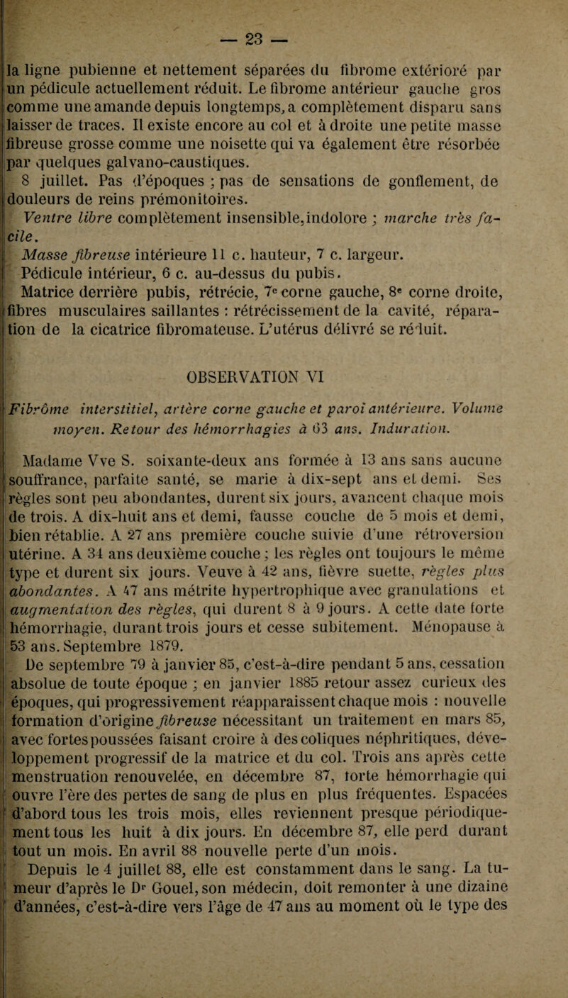 la ligne pubienne et nettement separees du fibrome exteriore par un pedicule actuellement reduit. Le fibrome anterieur gauche gros comrae une amande depuis longtemps,a completement disparu sans ilaisserde traces. Ilexiste encore au col et adroite une petite masse libreuse grosse comme une noisette qui va egalement etre resorbee par quelques galvano-caustiques. 8 juillet. Pas d’epoques ; pas de sensations de gonflement, de douleurs de reins premonitoires. Ventre libre completement insensible,indolore ; marche tres fa¬ cile. Masse fibreuse interieure 11 c. hauteur, 7 c. largeur. Pedicule interieur, 6 c. au-dessus du pubis. Matrice derriere pubis, retrecie, 7e corne gauche, 8e corne droite, fibres musculaires saillantes : retrecissement de la cavite, repara¬ tion de la cicatrice fibromateuse. L’uterus delivre se reduit. OBSERVATION VI Fibrome interstitial, artere corne gauche et paroi ant6rieure. Volume moyen. Re tour des h&morrhagies a 03 ans. Induration. Madame Vve S. soixante-deux ans formee a 13 ans sans aucune souffrance, parfaite sante, se marie a dix-sept ans et demi. Ses regies sont peu abondantes, durentsix jours, avancent chaque mois de trois. A dix-liuit ans et demi, tausse couclie de 5 mois et demi, bien retablie. A 27 ans premiere couche suivie d une retroversion uterine. A 34 ans deuxieme couche; les regies ont toujours le meme type et durent six jours. Veuve a 42 ans, lievre suette, regies plus abondantes. A 47 ans metrite hypertrophique avec granulations et augmentation des regies, qui durent 8 a 9 jours. R cette date forte hemorrhagie, durant trois jours et cesse subitement. Menopause a 53 ans. Septembre 1879. De septembre 79 a janvier 85, c’est-a-dire pendant 5 ans, cessation Iabsolue de toute epoque ; en janvier 1885 retour assez curieux des epoques, qui progressivement reapparaissent chaque mois : nouvelle formation d’origine^rewse necessitant un traitement en mars 85, avec fortespoussees faisant croire a descoliques nephritiques, deve- loppement progressif de la matrice et du col. Trois ans apres cette menstruation renouvelee, en decernbre 87, torte hemorrhagie qui ouvre l’eredes pertesde sang de plus en plus frequentes. Espacees d’abord tous les trois mois, elles reviennent presque periodique- ment tous les huit a dix jours. En decembre 87, elle perd durant tout un mois. En avril 88 nouvelle perte d’un mois. Depuis le 4 juillet 88, elle est constamment dans le sang. La tu- meur d’apres le Dr Gouel,son niedecin, doit remonter a une dizaine d’annees, c’est-a-dire vers l’age de 47 ans au moment oil le type des