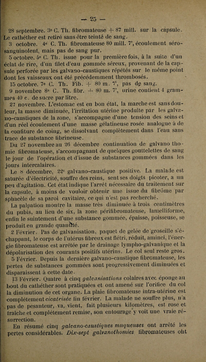 urine contientl gram- 28 septembre. 3e G. Tli. fibromateuse + 87 mill, sur la capsule. Le catliether est retire sansetre teinte de sang. 3 octobre. 4* C. Tli. fibromateuse 80 mill. 7’, ecoulement sero- sanguinolent, mais pas de sang pur. eclat de rire, d’un filet d’eau gommee sereux, provenant de la cap¬ sule perforee par les galvano-caustiques repetes sur le me me point dont les vaisseaux ont ete precedemment thromboses. 15 octobre. 7e C. Th. Fib. + 80 m. V, pas dp sang. 9 novembre 8e G. Th. fibr. BO m. 7’ mes 40 c. de sucre par litre. 27 novembre. L’estomac est en bon etat, la marcheest sansdou- leur, la masse diminuee, 1'irritation uterine produite par les galva¬ no-caustiques de la zone, s’accompagne d’une tension des seins et d’un reel ecoulement d’une masse gelatineuse rosee analogue a de la confiture de coing, se dissolvant completement dans l’eau sans trace de substance tibrineuse. Du 27 novembre au 26 decembre continuation de galvano tho * mie fibromateuse, s’accompagnant de quelques gouttelettes de sang le jour de l’operation et d’issue de substances gommees dans les jours intercalates. Le « decembre, 22c galvano-caustique positive. La malade est saturee d’electricite, souffre des reins, sent ses doigts picoter, a un pen d’agitation. Get etatindique larret necessaire du traitement sur la capsule, a moins de vouloir obtenir une issue du fibrome par sphacele de sa paroi cavitaire. ce qui n’est pas recherche. La palpation montre la masse tres diminuee a trois centimetres du pubis, au lieu de six, la zone perifibromateuse, lamelliforme, enfin le suintement d’une substance gommee, epaisse, poisseuse, se produiten grande quanlGte. 2 Fevrier. Pas de galvanisation, paquet de gelee de groseille s’e- chappant, le corps de l’uterus fibreuxest fletri, reduit, aminci, l’ener- gie fibromateuse est arretee par le drainage lympho-galvanique et la depolarisation des courants positifs uterins. Le col seul reste gros. 5 Fevrier. Depuis la derniere galvano-caustique fibromateuse, les pertes de substances gommees sont progressive men t diminuees et disparaissenl a cette date. 13 Fevrier. Quatre a cinq galvanisations colairesavec epongeau bout du catliether sont pratiquees et ont amene sur l’orifice du col la diminution de cet organe. La plaie fibromateuse intra-uterine est completement cicatrisee fin fevrier. La malade ne souffre plus, n a pas de pesanteur, va, vient, fait plusieurs kilometres, est rose et fraicheet completement remise, son entourage y voit une vraie re¬ surrection. En resume cinq galvano-caustiques muqueuses ont arrete les pertes considerables. Dix-sept galvanothomies libromateuses oht