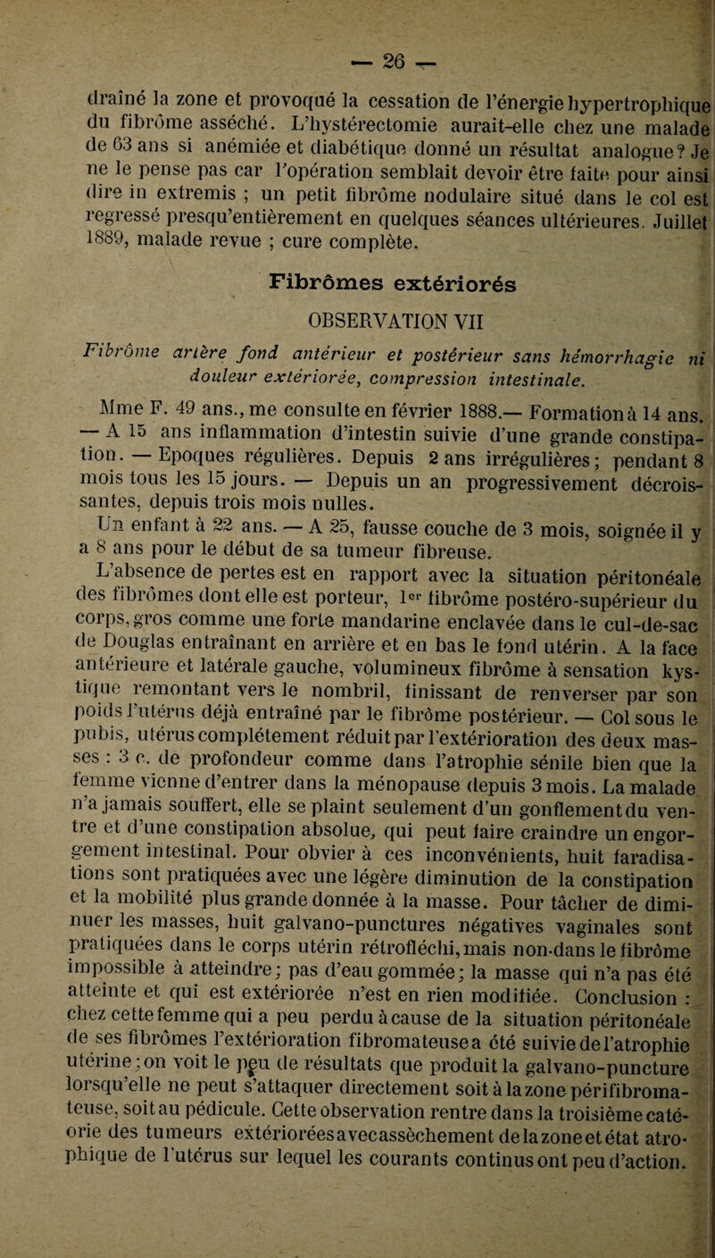 draine la zone et provoque la cessation de l’energiehypertrophique du fibrome asseche. L’hysterectomie aurait-elle chez une malade de 63 ans si anemiee et diabetique donne un resultat analogue? Je ne le pense pas car Foperation semblait devoir etre faite pour ainsi dire in extremis ; un petit fibrome nodulaire situe dans le col est regresse presqu’entierement en quelques seances ulterieures. Juillet 1889, malade revue ; cure complete. Fibromes ext6rior6s OBSERVATION VII Fibrome ariere fond anterieur et posterieur sans hemorrhagic ni douleur exterioree, compression intestinale. Mme F. 49 ans., me consulte en fevrier 1888.— Formation a 14 ans. A 15 ans inflammation d intestin suivie dune grande constipa¬ tion. — Epoques regulieres. Depuis 2 ans irregulieres; pendant 8 mois tous les 15 jours. — Depuis un an progressivement decrois- santes, depuis trois mois nulles. Un enfant a 22 ans. — A 25, fausse couclie de 3 mois, soignee il y a 8 ans pour le debut de sa tumeur fibreuse. L’absence de pertes est en rapport avec la situation peritoneale des fibromes dontelleest porteur, 1®«* fibrome postero-superieur du corps, gros comme une forte mandarine enclavee dans le cul-de-sac de Douglas entrainant en arriere et en bas le fond uterin. A la face anterieure et laterale gauche, volumineux fibrome a sensation kys- tique remontant vers le nombril, finissant de renverser par son poids Futerus deja entraine par le fibrome posterieur. — Col sous le pubis, uterus completement reduitpar l’exterioration des deux mas¬ ses : 3 c. de profondeur comme dans Tatrophie senile bien que la femme vicnne d’entrer dans la menopause depuis 3 mois. La malade n’a jamais souffert, elle se plaint seulement d’un gonflementdu ven¬ tre et d une constipation absolue, qui peut faire craindre un engor¬ gement intestinal. Pour obviera ces inconvenients, huit faradisa¬ tions sont pratiquees avec une legere diminution de la constipation et la mobilite plus grande donnee a la masse. Pour taclier de dimi- nuer les masses, huit galvano-punctures negatives vaginales sont pratiquees dans le corps uterin retroflechi, mais non-dans le fibrome impossible a atteindre; pas d’eau gommee; la masse qui n’a pas ete atteinte et qui est exterioree n’est en rien modifiee. Conclusion : chez cette femme qui a peu perdu a cause de la situation peritoneale de ses fibromes l’exterioration fibromateusea ete suivie de Tatrophie uterine;on voit le pgu de resultats que produitla galvano-puncture lorsqu’elle ne peut s’attaquer directement soitalazoneperifibroma- teuse, soitau pedicule. Cette observation rentre dans la troisiemecate- orie des tumeurs exterioreesavecassechement delazoneetetat atro* phi que de luterus sur lequel les courants continusontpeud’action.