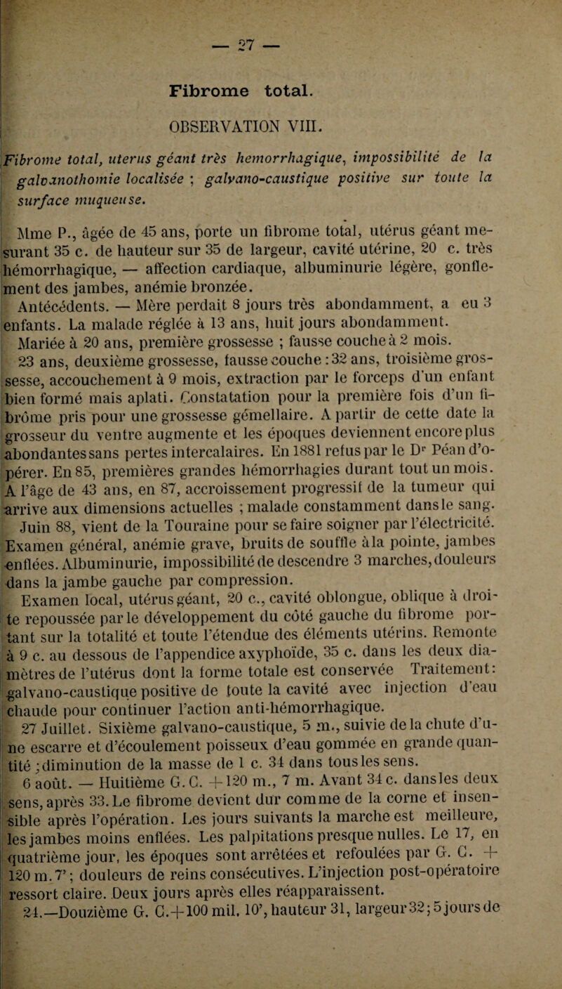 Fibrome total. * ”• OBSERVATION VIII. Fibrome total, uterus geant tres hemorrhagique, impossibilite de la galvanothomie localisee ; galvano-caustique positive sur toute la surface muqueuse. Mme P., agee de 45 ans, porte un fibrome total, uterus geant me- surant 35 c. de liauteur sur 35 de largeur, cavite uterine, 20 c. tr£s liemorrhagique, — affection cardiaque, albuminurie legere, gonfle- ment des jambes, anemie bronzee. Antecedents. — Mere perdait 8 jours tres abondamment, a eu 3 enfants. La malade reglee a 13 ans, huit jours abondamment. Mariee a 20 ans, premiere grossesse ; fausse couchea2 mois. 23 ans, deuxieme grossesse, fausse couche : 32 ans, troisieme gros¬ sesse, accouchement a 9 mois, extraction par le forceps dun enfant bien forme mais aplati. Gonstatation pour la premiere lois d un fi¬ brome pris pour une grossesse gemellaire. Aparlir de cette date la grosseur du ventre augmente et les epoques deviennent encore plus abondantessans pertes intercalaires. En 1881 refuspar le Dr Pean d’o- perer. En85, premieres grandes liemorrhagies durant tout un mois. A l’age de 43 ans, en 87, accroissement progressif de la tumeur qui arrive aux dimensions actuelles ; malade constamment dansle sang. Juin 88, vient de la Touraine pour sefaire soigner par l’elcctricite. Examen general, anemie grave, bruits de souffle ala pointe, jambes .enflees. Albuminurie, impossibilite de descendre 3 marches,douleurs dans la jambe gauche par compression. Examen local, uterus geant, 20 c., cavite oblongue, oblique a droi- te repoussee parle developpement du cote gauche du fibrome por- tant sur la totalite et toute l’etendue des elements uterins. Remonte a 9 c. au dessous de l’appendice axyplioide, 35 c. dans les deux dia- metresde l’uterus dont la forme totale est conservee Traitement: galvano-caustique positive de toute la cavite avec injection d eau chaude pour continuer faction anti-hemorrhagique. 27 Juillet. Sixieme galvano-caustique, 5 m., suivie dela chute d’u- ne escarre et d’ecoulement poisseux d’eau gommee en grande quan¬ tile ;diminution de la masse de 1 c. 34 dans tousles sens. 6 aout. — Huitieme G. G. +120 m., 7 m. Avant 34 c. dansles deux j sens, apres 33. Le fibrome devient dur comme de la corne et insen¬ sible apres foperation. Les jours suivants la marcheest meilleure, les jambes moins enflees. Les palpitations presque nulles. Le 17, en | quatrieme jour, les epoques sont arretees et refoulees par G. G. + Ij 120 m.7’; douleurs de reins consecutives. L’injection post-operatoire ressort claire. Deux jours apres elles reapparaissent.