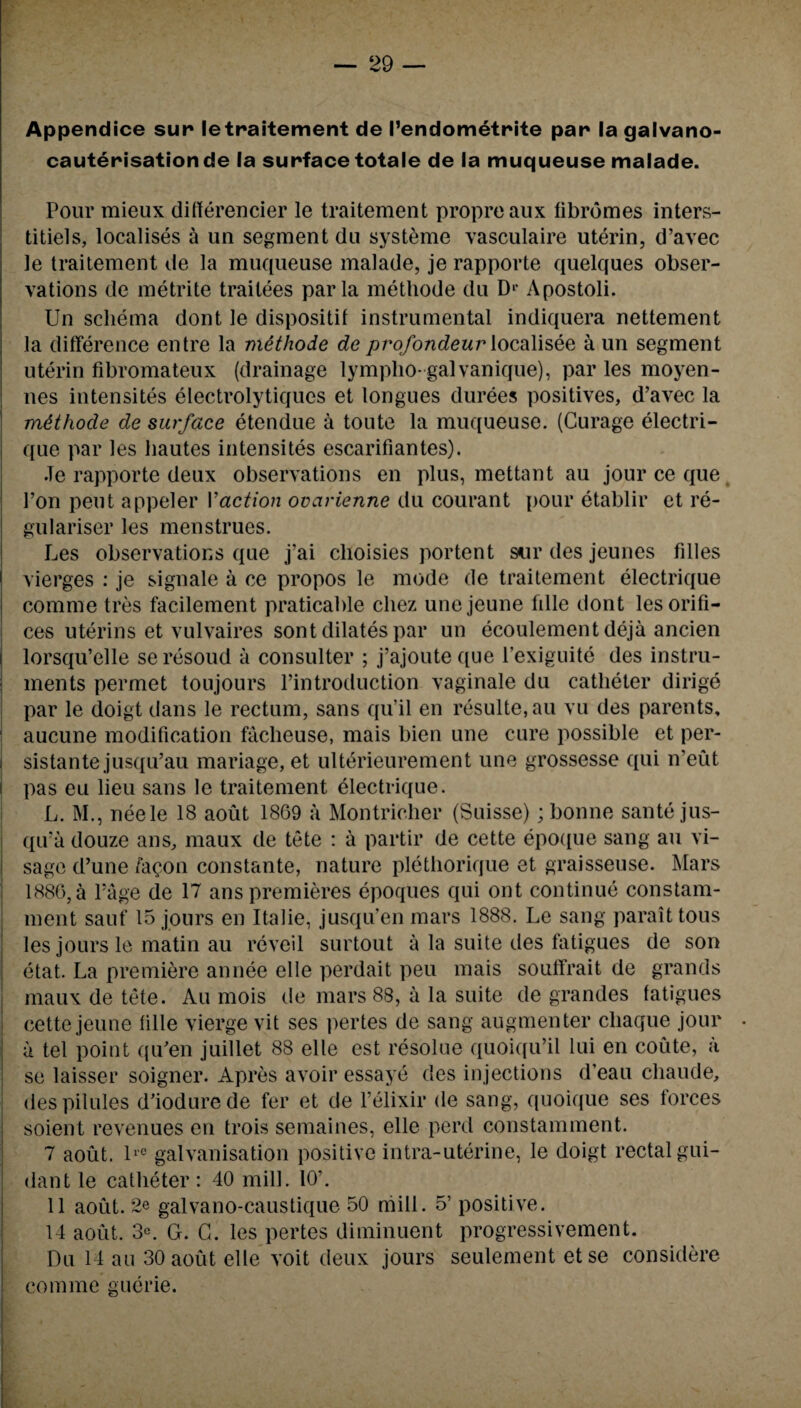 Appendice sur letraitement de I’endometrite par* la galvano- cauterisationde la surface totale de la muqueuse malade. Pour mieux differencier le traitement propreaux fibromes inters- titiels, localises a un segment du systeme vasculaire uterin, d’avec le traitement de la muqueuse malade, je rapporte quelques obser¬ vations de me trite traitees par la methode du Di< Apostoli. Un schema dont le dispositif instrumental indiquera nettement la difference entre la nxithode de profondeur localisee a un segment uterin fibromateux (drainage lympho-galvanique), par les moyen- nes intensites electrolytiques et longues durees positives, d’avec la mtthode de surface etendue a toute la muqueuse. (Curage electri- que par les bautes intensites escarifiantes). Je rapporte deux observations en plus, mettant au jour ce que Ton pent appeler Vaction ovarienne du courant pour etablir et re- gulariser les menstrues. Les observations que j’ai clioisies portent sur des jeunes fdles vierges : je signale a ce propos le mode de traitement electrique comrae tres facilement praticable chez unejeune fille dont les orifi¬ ces uterins et vulvaires sont dilates par un ecoulement deja ancien i lorsqu’elle se resoud a consulter ; j’ajoute que l’exiguite des instru¬ ments permet toujours l’introduction vaginale du catheter dirige par le doigt dans le rectum, sans qu’il en resulte,au vu des parents, 1 aucune modification faclieuse, mais bien une cure possible et per- . sistante jusqu’au mariage, et ulterieurement une grossesse qui n’eut I pas eu lieu sans le traitement electrique. L. M., neele 18 aout 1869 a Montricher (Suisse); bonne santejus- qu’a douze a ns, maux de tete : a partir de cette epoque sang au vi¬ sage d’une /aeon constante, nature plethorique et graisseuse. Mars 1886, a Page de 17 ans premieres epoques qui ont continue constam- ment sauf 15 jours en Italie, jusqu’en mars 1888. Le sang paraittous les jours le matin au reveil surtout a la suite des fatigues de son etat. La premiere annee elle perdait peu mais souffrait de grands maux de tete. Au mois de mars 88, a la suite de grandes fatigues cette jeune fille vierge vit ses pertes de sang augmenter cliaque jour • a tel point qu'en juillet 88 elle est resolue quoiqu’il lui en coute, a se laisser soigner. Apres avoir essaye des injections d’eau cliaude, des pilules d’iodurede fer et de l’elixir de sang, quoique ses forces soient revenues en trois semaines, elle perd constamment. 7 aout. lrC galvanisation positive intra-uterine, le doigt rectal gui- dant le catheter : 40 mill. 10’. 11 aout. 2e galvano-caustique 50 mill. 5’ positive. 14 aout. 3e. G. G. les pertes diminuent progressivement. Du 14 an 30 aout elle voit deux jours seulement etse considere comme guerie.