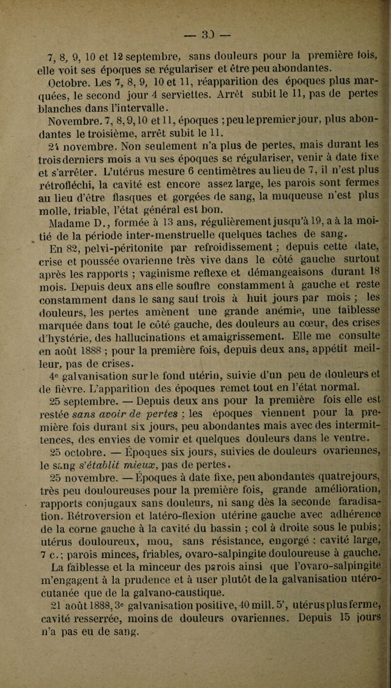 7, 8, 9, 10 et 12septembre, sans douleurs pour la premiere lois, elle voit ses dpoques se regulariser et etrepeu abondantes. Octobre. Les 7, 8, 9, 10 et 11, reapparition des epoques plus mar¬ quees, le second jour 4 serviettes. Arret subitle 11, pas de pertes blanches dans l’intervalle. Novembre. 7, 8,9,10 et 11, epoques ;peule premier jour, plus abon¬ dantes letroisieme, arret subit le 11. 21 novembre. Non seulement n’a plus de pertes, mais durant les troisderniers mois a vu ses epoques se regulariser, venir a date lixe et s’arreter. L’uterus mesure 6 centimetres aulieude 7, il n’est plus retroflechi, la cavite est encore assez large, les parois sont fermes au lieu d’etre flasques et gorgees de sang, la muqueuse n’est plus molle, triable, l’etat general est bon. Madame D., formee a 13 ans, regulierement jusqifa 19, a a la moi- tie de la periode inter-menstruelle quelques taclies de sang. En 82, pelvi-peritonite par refroidissement: depuis cette date, crise et poussee ovarienne tres vive dans le cote gauclie surtout apres les rapports ; vaginisme reflexe et demangeaisons durant 18 mois. Depuis deux ans elle souftre constamment a gauche et reste constamment dans le sang saut trois a huit jours par mois ; les douleurs, les pertes amenent une grande anemie, une taiblesse marquee dans tout le cote gauche, des douleurs au coeur, des crises d'hysterie, des hallucinations et amaigrissement. Elle me consulte en aout 1888 ; pour la premiere fois, depuis deux ans. appetit meil- leur, pas de crises. 4c galvanisation surle fond uterin, suivie d’un peu de douleurs et de fievre. L’apparition des epoques remet tout en l’etat normal. 25 septembre. — Depuis deux ans pour la premiere fois elle est restee sans avoir de pertes ; les epoques viennent pour la pre¬ miere fois durant six jours, peu abondantes mais avecdes intermit- tences, des envies de vomir et quelques douleurs dans le ventre. 25 octobre. — Epoques six jours, suivies de douleurs ovariennes, le sang s'etablit mieux, pas de pertes* 25 novembre. — Epoques a date fixe, peu abondantes quatrejours, tres peu douloureuses pour la premiere fois, grande amelioration, rapports conjugaux sans douleurs, ni sang des la seconde faradisa¬ tion. Retroversion et latero-flexion uterine gauche avec adherence de la corne gauche a la cavite du bassin ; col a droite sous le pubis; uterus douloureux, mou, sans resistance, engorge : cavite large, 7 c.; parois minces, friables, ovaro-salpingite douloureuse a gauche. La faiblesse et la minceur des psrois ainsi que Eovaro-salpingite m’engagent a la prudence et a user plutot de la galvanisation utero- cutanee que de la galvano-caustique. 21 aout 1888,3e galvanisation positive, 40 mill. 5’, uterus plus ferme, cavite resserree, moinsde douleurs ovariennes. Depuis 15 jours n’a pas eu de sang. -