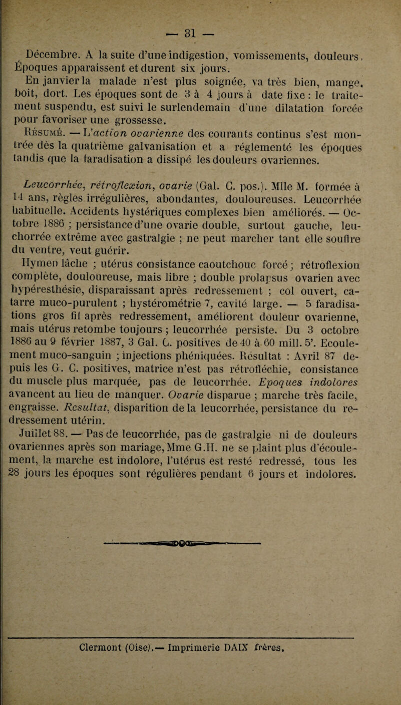 ; — 31 — Decembre. A la suite rl’une indigestion, vomissements, douleurs. Epoques apparaissent etdurent six jours. En janyier la malade n’est plus soignee, va tres bien, mange, boit, dort. Les epoques sont de 3 a 4 jours a date fixe : le traite- ment suspendu, est suivi le surlendemain d une dilatation forcee pour favoriser une grossesse. Resume. — L'action ovarienne des courants continus s’est mon¬ tree des la quatrieme galvanisation et a reglemente les epoques tandis que la faradisation a dissipe les douleurs ovariennes. Leucorrhee, retroflexion, ovarie (Gal. C. pos.). Mile M. formee a 14 ans, regies irregulieres, abondantes, douloureuses. Leucorrhee liabituelle. Accidents liysteriques complexes bien ameliores. — Oc- tobre 1886 ; persistanced’une ovarie double, surtout gauche, leu- chorree extreme avec gastralgie ; ne peut marcher tant elle souflre du ventre, veut guerir. Hymen laclie ; uterus consistance caoutchouc force; retroflexion complete, douloureuse, mais libre ; double prolapsus ovarien avec hyperesthesie, disparaissant apres redressement ; col ouvert, ca- tarre muco-purulent ; hysterometrie 7, cavite large. — 5 faradisa¬ tions gros fit apres redressement, ameliorent douleur ovarienne, mais uterus retombe toujours ; leucorrhee persiste. JDu 3 octobre 1886 au 9 fevrier 1887, 3 Gal. G. positives de40 a 60 mill. 5’. Ecoule- ment muco-sanguin ; injections pheniquees. Resultat : Avrii 87 de- puis les G. G. positives, matrice n’est pas retroflechie, consistance du muscle plus marquee, pas de leucorrhee. Epoques indolores avancent au lieu de manquer. Ovarie disparue ; marche tres facile, engraisse. Resultat. disparition de la leucorrhee, persistance du re¬ dressement uterin. Juillet 88.— Pas de leucorrhee, pas de gastralgie ni de douleurs ovariennes apres son manage,Mme G.H. ne se plaint plus d’ecoule- ment, la marche est indolore, l’uterus est reste redresse, tous les 28 jours les epoques sont regulieres pendant 6 jours et indolores. Clermont (Oise). — Imprimerie DAIX freres.