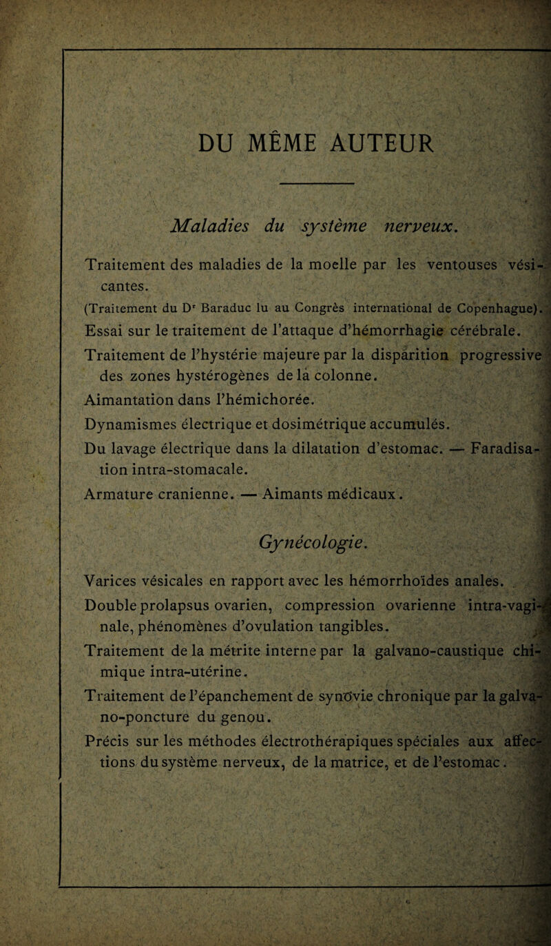 DU MEME AUTEUR Maladies du systeme nerveux. Traitement des maladies de la moelle par les ventouses vdsi-. •• cantes. (Traitement du Dr Baraduc lu au Congres international de Copenhague). Essai sur le traitement de l’attaque d’hemorrhagie cerebrale. Traitement de l’hysterie majeurepar la disparition progressive des zones hysterogenes delacolonne. Aimantation dans Phemichoree. Dynamismes electrique et dosimetrique accumules. Du lavage electrique dans la dilatation d’estomac. — Faradisa¬ tion intra-stomacale. Armature cranienne. — Aimants mddicaux. % •tS 1 Gynecologie. Varices vesicales en rapport avec les hemorrho'ides anales. Double prolapsus ovarien, compression ovarienne intra-vagi-] nale, phenomenes d’ovulation tangibles. Traitement de la metrite interne par la galvano-caustique chi- mique intra-uterine. Traitement dePepanchement de syndvie chronique par la galva- no-poncture du genou. Precis sur les methodes electrotherapiques speciales aux affec¬ tions du systeme nerveux, de la matrice, et del’estomac.