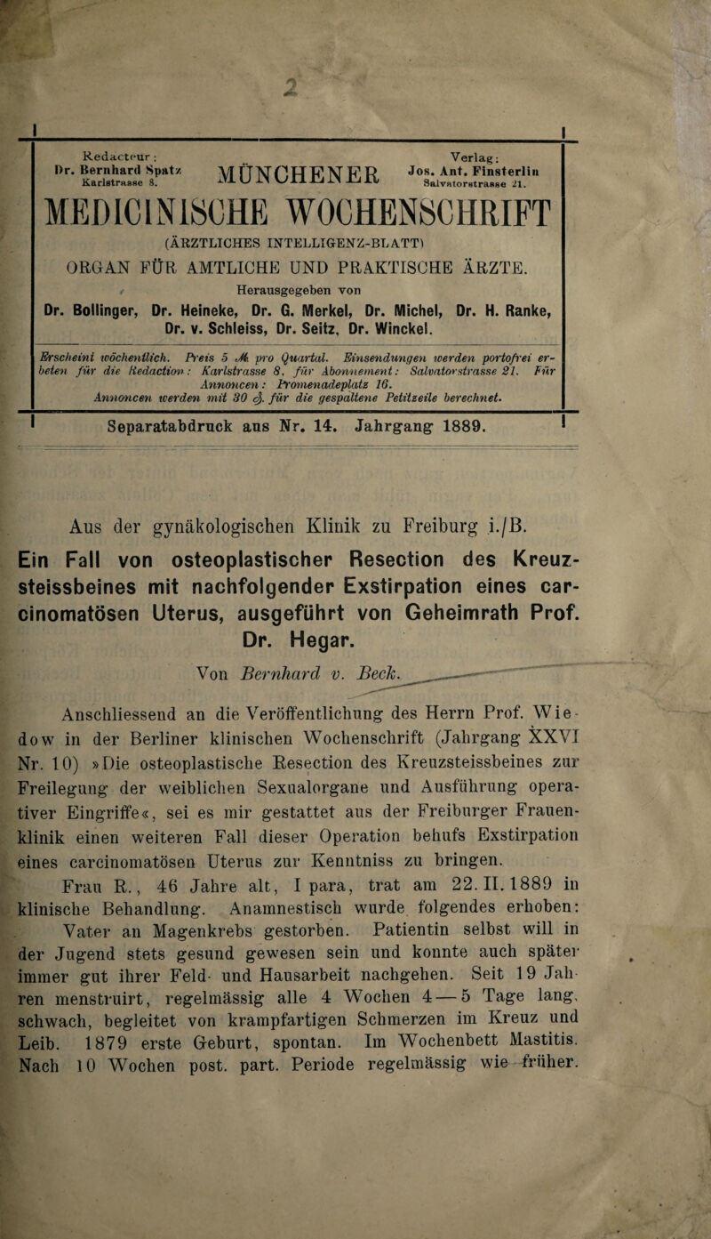 Redacteur ; Dr. Bernhard Spatz Karlstrasfie 8. MÜNCHENER Verlag; Jos. Ant. Pinsterliii SalvHtorstrasse 21. MEDlCINi8CHE WOCHENSCHRIFT (ÄRZTLICHES INTELLIGENZ-BLATTl ORGAN FÜR AMTLICHE UND PRAKTISCHE ÄRZTE. / Herausgegeben von Dr. Boliinger, Dr. Heineke, Or. G. Merkel, Dr. Michel, Dr. H. Ranke, Dr. V. Schleies, Dr. Seitz, Dr. Winckel. Erscheint iDÖchenttich. Preis 5 Ji pro Quartal. Einsendungen loerden portoß'ei er¬ beten für die ttedacticnr: Karlstrasse 8, für Abonnement: Salvator Strasse 21. Für Annoncen: Promenadeplatz 16. Annoncen werden mit 80 für die gespaltene Petitzeile berechnet. Separatabdruck aus Nr. 14. Jahrgang- 1889. Aus der gynäkologischen Klinik zu Freiburg i./ß. Ein Fall von osteoplastischer Resection des Kreuz- steissbeines mit nachfolgender Exstirpation eines car- cinomatösen Uterus, ausgeführt von Geheimrath Prof. Dr. Hegar. Von Bernhard v. Anschliessend an die Veröffentlichung des Herrn Prof. Wie- dow in der Berliner klinischen Wochenschrift (Jahrgang XXVI Nr. 10) »Die osteoplastische Eesection des Kreuzsteissbeines zur Freilegung der weiblichen Sexualorgane und Ausführung opera¬ tiver Eingriffe«, sei es mir gestattet aus der Freiburger Frauen¬ klinik einen weiteren Fall dieser Operation behufs Exstirpation eines carcinomatösen Uterus zur Kenntniss zu bringen. Frau R., 46 Jahre alt, I para, trat am 22.11.1889 in klinische Behandlung. Anamnestisch wurde folgendes erhoben; Vater an Magenkrebs gestorben. Patientin selbst will in der Jugend stets gesund gewesen sein und konnte auch später immer gut ihrer Feld- und Hausarbeit nachgehen. Seit 19 Jah ren menstruirt, regelmässig alle 4 Wochen 4 — 5 Tage lang, schwach, begleitet von krampfartigen Schmerzen im Kreuz und Leib. 1879 erste Geburt, spontan. Im Wochenbett Mastitis. Nach 10 Wochen post. part. Periode regelmässig wie früher.