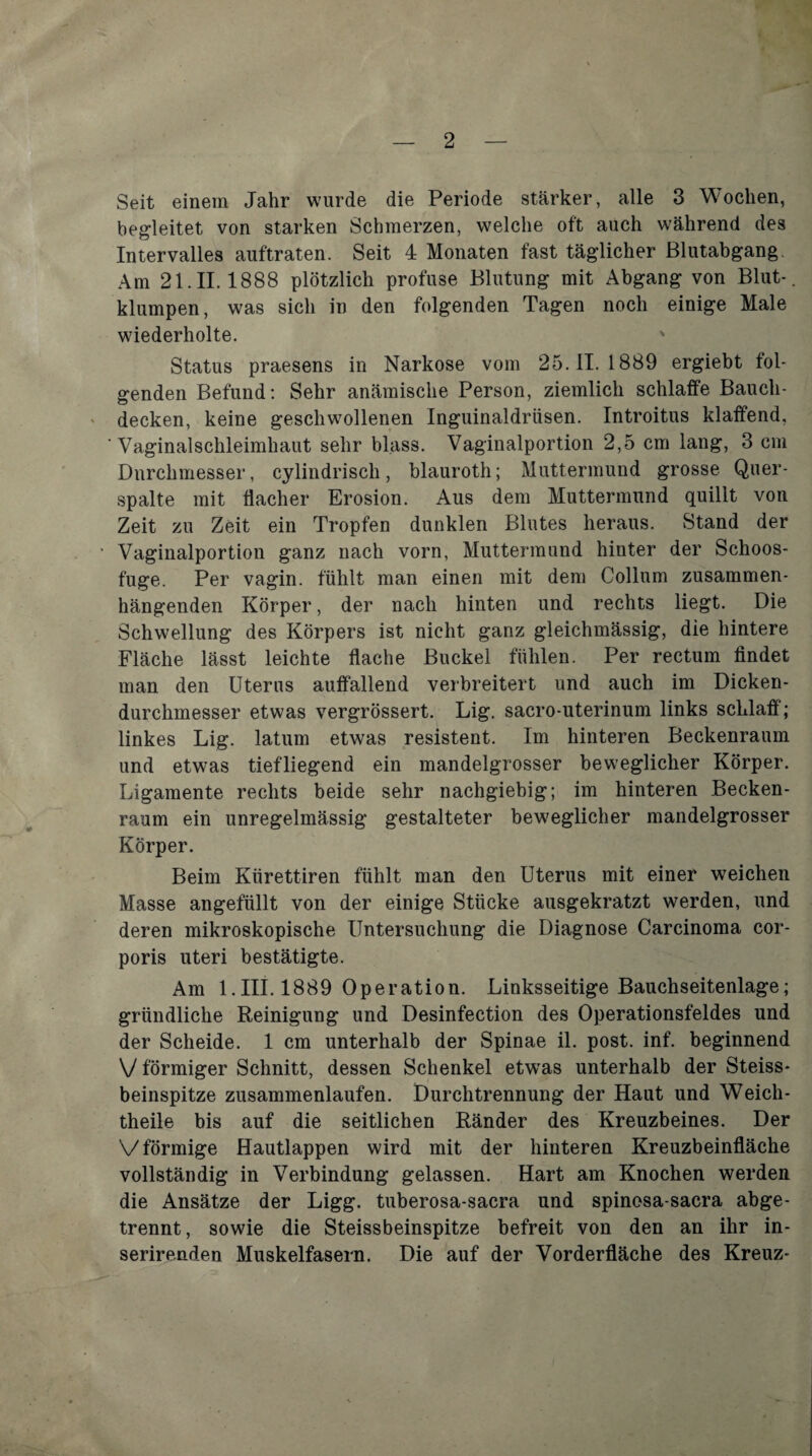 Seit einem Jahr wurde die Periode stärker, alle 3 Wochen, begleitet von starken Schmerzen, welche oft auch während des Intervalles auftraten. Seit 4 Monaten fast täglicher ßlutabgang. Am 21.11.1888 plötzlich profuse Blutung mit Abgang von Blut-, klumpen, was sich in den folgenden Tagen noch einige Male wiederholte. Status praesens in Narkose vom 25.11.1889 ergiebt fol¬ genden Befund; Sehr anämische Person, ziemlich schlaffe Bauch¬ decken, keine geschwollenen Inguinaldrüsen. Introitus klaffend, Vaginalschleimhaut sehr blass. Vaginalportion 2,5 cm lang, 3 cm Durchmesser, cylindrisch, hlauroth; Muttermund grosse Qiier- spalte mit flacher Erosion. Aus dem Muttermund quillt von Zeit zu Zeit ein Tropfen dunklen Blutes heraus. Stand der Vaginalportion ganz nach vorn, Muttermund hinter der Schoos¬ fuge. Per vagin. fühlt man einen mit dem Collum zusammen¬ hängenden Körper, der nach hinten und rechts liegt. Die Schwellung des Körpers ist nicht ganz gleichmässig, die hintere Fläche lässt leichte flache Buckel fühlen. Per rectum findet man den Uterus auffallend verbreitert und auch im Dicken¬ durchmesser etwas vergrössert. Lig. sacro-uterinum links schlaff; linkes Lig. latum etwas resistent. Im hinteren Beckenraum und etwas tiefliegend ein mandelgrosser beweglicher Körper. Ligamente rechts beide sehr nachgiebig; im hinteren Becken¬ raum ein unregelmässig gestalteter beweglicher mandelgrosser Körper. Beim Kürettiren fühlt man den Uterus mit einer weichen Masse angeftillt von der einige Stücke ausgekratzt werden, und deren mikroskopische Untersuchung die Diagnose Carcinoma cor¬ poris Uteri bestätigte. Am 1.III. 1889 Operation. Linksseitige Bauchseitenlage; gründliche Reinigung und Desinfection des Operationsfeldes und der Scheide. 1 cm unterhalb der Spinae il. post. inf. beginnend V förmiger Schnitt, dessen Schenkel etw'as unterhalb der Steiss- beinspitze zusammenlaufen. Durchtrennung der Haut und Weich- theile bis auf die seitlichen Ränder des Kreuzbeines. Der V förmige Hautlappen wird mit der hinteren Kreuzbeinfläche vollständig in Verbindung gelassen. Hart am Knochen werden die Ansätze der Ligg. tuberosa-sacra und spinosa-sacra abge¬ trennt, sowie die Steissbeinspitze befreit von den an ihr in- serirenden Muskelfasern. Die auf der Vorderfläche des Kreuz-