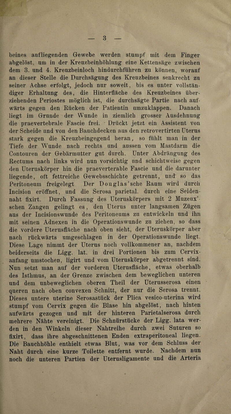 beines aufliegenden Gewebe werden stumpf mit dem Finger abgelöst, um in der Kreuzbeinhöhlung eine Kettensäge zwischen dem 3. und 4. Kreuzbeinloch hindurchführen zu können, worauf an dieser Stelle die Durchsägung des Kreuzbeines senkrecht zu seiner Achse erfolgt, jedoch nur soweit, bis es unter vollstän¬ diger Erhaltung des, die Hinterfläche des Kreuzbeines über¬ ziehenden Periostes möglich ist, die durchsägte Partie nach auf¬ wärts gegen den Rücken der Patientin umzuklappen. Danach liegt im Grunde der Wunde in ziemlich grosser Ausdehnung die praevertebrale Fascie frei. Drückt jetzt ein Assistent von der Scheide und von den Bauchdecken aus den retrovertirten Uterus stark gegen die Kreuzbeingegend heran, so fühlt man in der Tiefe der Wunde nach rechts und aussen vom Mastdarm die Contouren der Gebärmutter gut durch. Unter Abdrängung des Rectums nach links wird nun vorsichtig und schichtweise gegen den Uteruskörper hin die praeverterable Fascie und die darunter liegende, oft fettreiche Gewebsschichte getrennt, und so das Peritoneum freigelegt Der Douglas’sche Raum wird durch Incision eröffnet, und die Serosa parietal, durch eine Seiden¬ naht fixirt. Durch Fassung des Uteruskörpers mit 2 Muzeux’- sehen Zangen gelingt es, den Uterus unter langsamen Zügen aus der Incisionswunde des Peritoneums zu entwickeln und ihn mit seinen Adnexen in die Operationswunde zu ziehen, so dass die vordere Uterusfläche nach oben sieht, der Uteruskörper aber nach rückwärts umgeschlagen in der Operationswunde liegt. Diese Lage nimmt der Uterus noch vollkommener an, nachdem beiderseits die Ligg. lat. in drei Portionen bis zum Cervix¬ anfang umstochen, ligirt und vom Uteruskörper abgetrennt sind. Nun setzt man auf der vorderen Uterusfläche, etwas oberhalb des Isthmus, an der Grenze zwischen dem beweglichen unteren und dem unbeweglichen oberen Theil der Uterusserosa einen queren nach oben convexen Schnitt, der nur die Serosa trennt. Dieses untere uterine Serosastück der Plica vesico-uterina wird stumpf vom Cervix gegen die Blase hin abgelöst, nach hinten aufwärts gezogen und mit der hinteren Parietalserosa durch mehrere Nähte vereinigt. Die Schnürstücke der Ligg. lata wer¬ den in den Winkeln dieser Nahtreihe durch zwei Suturen so fixirt, dass ihre abgeschnittenen Enden extraperitoneal liegen. Die Bauchhöhle enthielt etwas Blut, was vor dem Schluss der Naht durch eine kurze Toilette entfernt wurde. Nachdem nun noch die unteren Partien der Uterusligamente und die Arteria