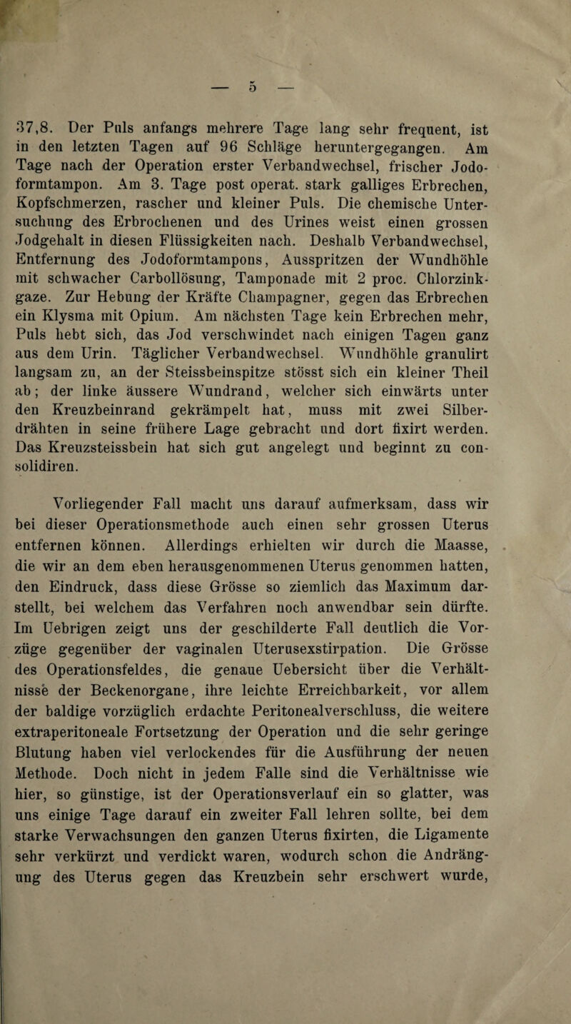 r 37,8. Der Puls anfangs mehrere Tage lang sehr frequent, ist in den letzten Tagen auf 96 Schläge heruntergegangen. Am Tage nach der Operation erster Verbandwechsel, frischer Jodo¬ formtampon. Am 3. Tage post operat. stark galliges Erbrechen, Kopfschmerzen, rascher und kleiner Puls. Die chemische Unter¬ suchung des Erbrochenen und des ürines weist einen grossen Jodgehalt in diesen Flüssigkeiten nach. Deshalb Verbandwechsel, Entfernung des Jodoformtampons, Ausspritzen der Wundhöhle mit schwacher Carbollösung, Tamponade mit 2 proc. Chlorzink¬ gaze. Zur Hebung der Kräfte Champagner, gegen das Erbrechen ein Klysma mit Opium. Am nächsten Tage kein Erbrechen mehr. Puls hebt sich, das Jod verschwendet nach einigen Tagen ganz aus dem Urin. Täglicher Verbandwechsel. Wundhöhle granulirt langsam zu, an der Steissbeinspitze stösst sich ein kleiner Theil ab; der linke äussere Wundrand, w^elcher sich einw’ärts unter den Kreuzbeinrand gekrämpelt hat, muss mit zw'ei Silber¬ drähten in seine frühere Lage gebracht und dort tixirt werden. Das Kreuzsteissbein hat sich gut angelegt und beginnt zu con- solidiren. Vorliegender Fall macht uns darauf aufmerksam, dass wir bei dieser Operationsmethode auch einen sehr grossen Uterus entfernen können. Allerdings erhielten wir durch die Maasse, . die wir an dem eben herausgenommenen Uterus genommen hatten, den Eindruck, dass diese Grösse so ziemlich das Maximum dar¬ stellt, bei welchem das Verfahren noch anwendbar sein dürfte. Im Uebrigen zeigt uns der geschilderte Fall deutlich die Vor¬ züge gegenüber der vaginalen Uterusexstirpation. Die Grösse des Operationsfeldes, die genaue Uebersicht über die Verhält¬ nisse der Beckenorgane, ihre leichte Erreichbarkeit, vor allem der baldige vorzüglich erdachte Peritonealverschluss, die weitere extraperitoneale Fortsetzung der Operation und die sehr geringe Blutung haben viel verlockendes für die Ausführung der neuen Methode. Doch nicht in jedem Falle sind die Verhältnisse wie hier, so günstige, ist der Operationsverlauf ein so glatter, was uns einige Tage darauf ein zweiter Fall lehren sollte, bei dem starke Verwachsungen den ganzen Uterus fixirten, die Ligamente sehr verkürzt und verdickt waren, w'odurch schon die Andräng- ung des Uterus gegen das Kreuzbein sehr erschwert wurde.