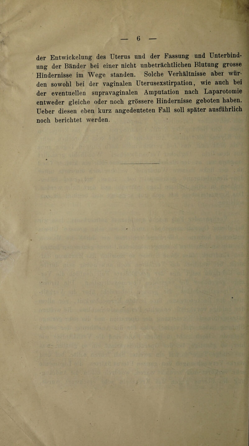 der Entwickelung des Uterus und der Fassung und Unterbind¬ ung der Bänder bei einer nicht unbeträchtlichen Blutung grosse ’ Hindernisse im Wege standen. Solche Verhältnisse aber wür¬ den sowohl bei der vaginalen Uterusexstirpation, wie auch bei der eventuellen supravaginalen Amputation nach Laparotomie entweder gleiche oder noch grössere Hindernisse geboten haben. Ueber diesen eben kurz angedeuteten Fall soll später ausführlich noch berichtet werden.