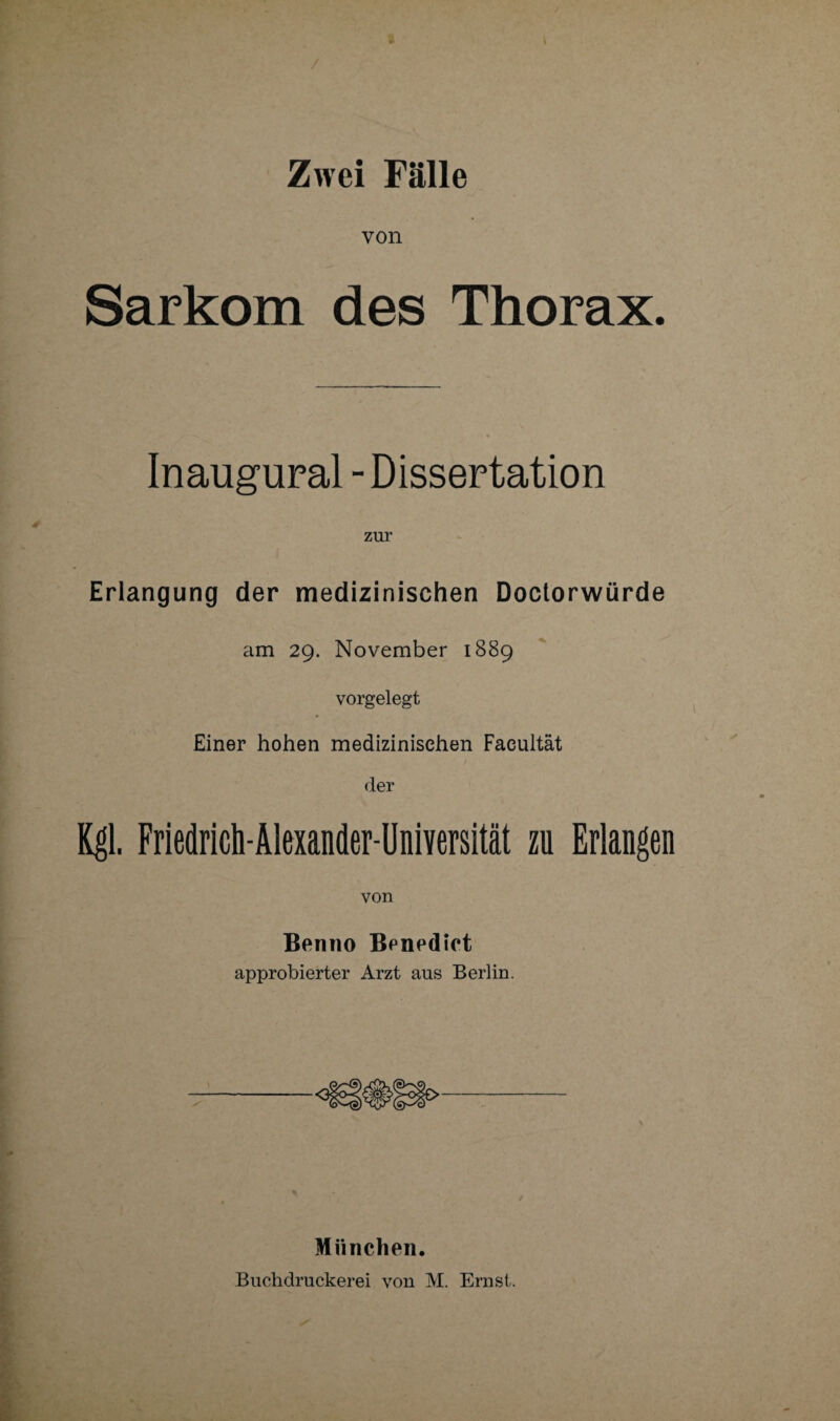 Zwei Fälle von Sarkom des Thorax. Inaugural - Dissertation zur Erlangung der medizinischen Doctorwürde am 29. November 1889 vorgelegt Einer hohen medizinischen Facultät der Kgl. Friedrich-Älexander-Universität zu Erlangen von Benno Benedict approbierter Arzt aus Berlin. München. Buchdruckerei von M. Ernst.