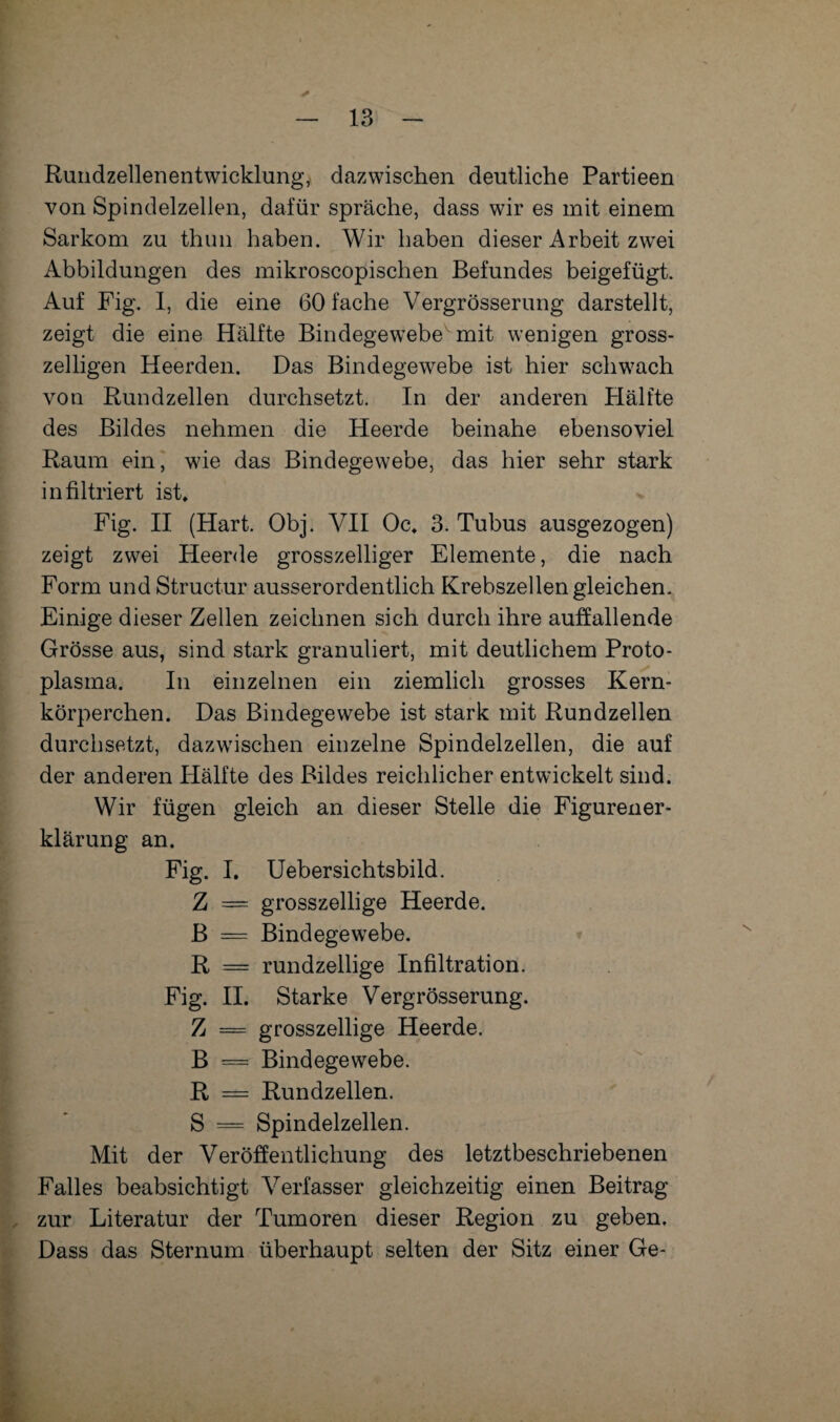 Rundzellenentwicklung, dazwischen deutliche Partieen von Spindelzellen, dafür spräche, dass wir es mit einem Sarkom zu thun haben. Wir haben dieser Arbeit zwei Abbildungen des mikroscopischen Befundes beigefügt. Auf Fig. I, die eine 60 fache Vergrösserung darstellt, zeigt die eine Hälfte Bindegewebe mit wenigen gross- zeiligen Heerden. Das Bindegewebe ist hier schwach von Rundzellen durchsetzt. In der anderen Hälfte des Bildes nehmen die Heerde beinahe ebensoviel Raum ein, wie das Bindegewebe, das hier sehr stark infiltriert ist» Fig. II (Hart. Obj. VII Oc. 3. Tubus ausgezogen) zeigt zwei Heerde grosszeiliger Elemente, die nach Form und Structur ausserordentlich Krebszellen gleichen. Einige dieser Zellen zeichnen sich durch ihre auffallende Grösse aus, sind stark granuliert, mit deutlichem Proto¬ plasma. In einzelnen ein ziemlich grosses Kern¬ körperchen. Das Bindegewebe ist stark mit Rundzellen durchsetzt, dazwischen einzelne Spindelzellen, die auf der anderen Hälfte des Bildes reichlicher entwickelt sind. Wir fügen gleich an dieser Stelle die Figurener¬ klärung an. Fig. I. Uebersichtsbild. Z = grosszellige Heerde. B = Bindegewebe. R = rundzeilige Infiltration. Fig. II. Starke Vergrösserung. Z = grosszeilige Heerde. B = Bindegewebe. R = Rundzellen. S = Spindelzellen. Mit der Veröffentlichung des letztbeschriebenen Falles beabsichtigt Verfasser gleichzeitig einen Beitrag zur Literatur der Tumoren dieser Region zu geben. Dass das Sternum überhaupt selten der Sitz einer Ge-