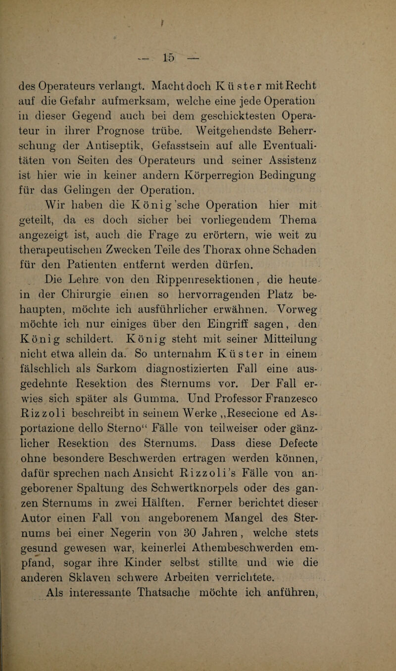 des Operateurs verlangt. Macht doch Küster mit Recht auf die Gefahr aufmerksam, welche eine jede Operation in dieser Gegend auch bei dem geschicktesten Opera¬ teur in ihrer Prognose trübe. Weitgehendste Beherr¬ schung der Antiseptik, Gefasstsein auf alle Eventuali¬ täten von Seiten des Operateurs und seiner Assistenz ist hier wie in keiner andern Körperregion Bedingung für das Gelingen der Operation. Wir haben die König’sche Operation hier mit geteilt, da es doch sicher bei vorliegendem Thema angezeigt ist, auch die Frage zu erörtern, wie weit zu therapeutischen Zwecken Teile des Thorax ohne Schaden für den Patienten entfernt werden dürfen. Die Lehre von den Rippenresektionen, die heute- in der Chirurgie einen so hervorragenden Platz be¬ haupten, möchte ich ausführlicher erwähnen. Vorweg möchte ich nur einiges über den Eingriff sagen, den König schildert. König steht mit seiner Mitteilung nicht etwa allein da. So unternahm Küster in einem fälschlich als Sarkom diagnostizierten Fall eine aus¬ gedehnte Resektion des Sternums vor. Der Fall er¬ wies sich später als Gumma. Und Professor Franzesco Rizzoli beschreibt in seinem Werke ,,Resecione ed As- portazione dello Sterno“ Fälle von teil weiser oder gänz¬ licher Resektion des Sternums. Dass diese Defecte ohne besondere Beschwerden ertragen werden können, dafür sprechen nach Ansicht Rizzoli’s Fälle von an¬ geborener Spaltung des Schwertknorpels oder des gan¬ zen Sternums in zwei Hälften. Ferner berichtet dieser Autor einen Fall von angeborenem Mangel des Ster¬ nums bei einer Negerin von 30 Jahren, welche stets gesund gewesen war, keinerlei Athembeschwerden em¬ pfand, sogar ihre Kinder selbst stillte und wie die anderen Sklaven schwere Arbeiten verrichtete. Als interessante Thatsache möchte ich anführen,