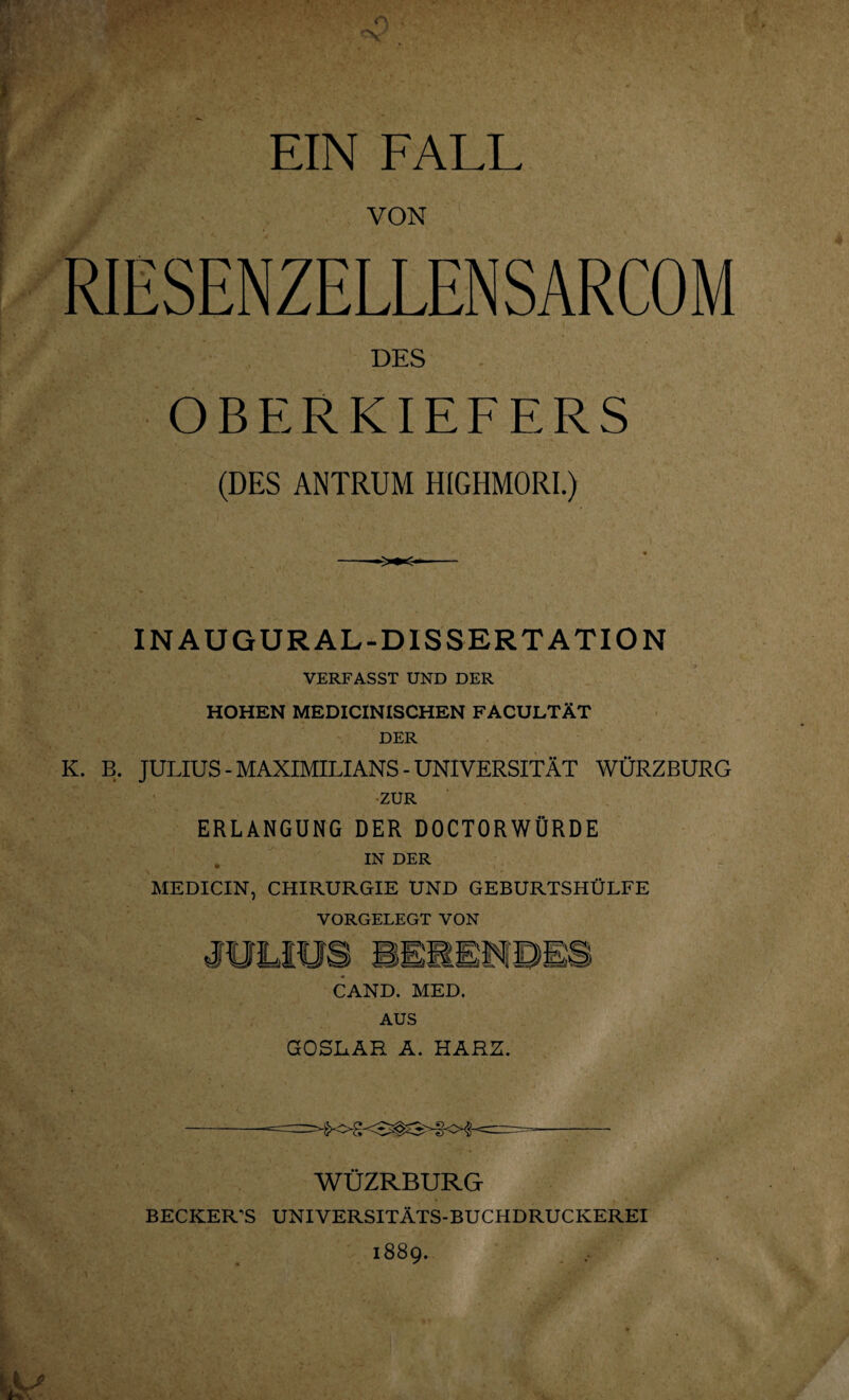 EIN FALL VON DES OBERKIEFERS (DES ANTRUM HIGHMORI.) IN AUGURAL-D1SSERTATION VERFASST UND DER HOHEN MEDICINISCHEN FACULTÄT DER K. B. JULIUS - MAXIMILIANS - UNIVERSITÄT WÜRZBURG ZUR ERLANGUNG DER DOCTORWÜRDE . IN DER MEDICIN, CHIRURGIE UND GEBURTSHÜLFE VORGELEGT VON CAND. MED. AUS GOSLAR A. HARZ. WÜZRBURG BECKERS UNIVERSITATS-BUCHDRUCKEREI