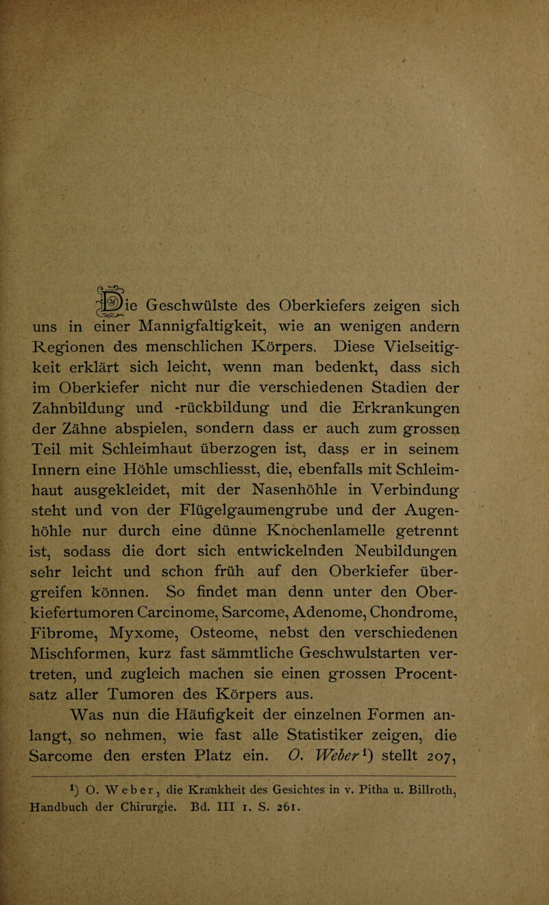 ^Lgbe Geschwülste des Oberkiefers zeigen sich uns in einer Mannigfaltigkeit, wie an wenigen andern Regionen des menschlichen Körpers. Diese Vielseitig¬ keit erklärt sich leicht, wenn man bedenkt, dass sich im Oberkiefer nicht nur die verschiedenen Stadien der Zahnbildung und -rückbildung und die Erkrankungen der Zähne abspielen, sondern dass er auch zum grossen Teil mit Schleimhaut überzogen ist, dass er in seinem Innern eine Höhle umschliesst, die, ebenfalls mit Schleim¬ haut ausgekleidet, mit der Nasenhöhle in Verbindung steht und von der Flügelgaumengrube und der Augen¬ höhle nur durch eine dünne Knochenlamelle getrennt ist, sodass die dort sich entwickelnden Neubildungen sehr leicht und schon früh auf den Oberkiefer über¬ greifen können. So findet man denn unter den Ober¬ kiefertumoren Carcinome, Sarcome, Adenome, Chondrome, Fibrome, Myxome, Osteome, nebst den verschiedenen Mischformen, kurz fast sämmtliche Geschwulstarten ver¬ treten, und zugleich machen sie einen grossen Procent¬ satz aller Tumoren des Körpers aus. Was nun die Häufigkeit der einzelnen Formen an¬ langt, so nehmen, wie fast alle Statistiker zeigen, die Sarcome den ersten Platz ein. O. Weber ^ stellt 207, 1) O. Weber, die Krankheit des Gesichtes in v. Pitha u. Billroth,