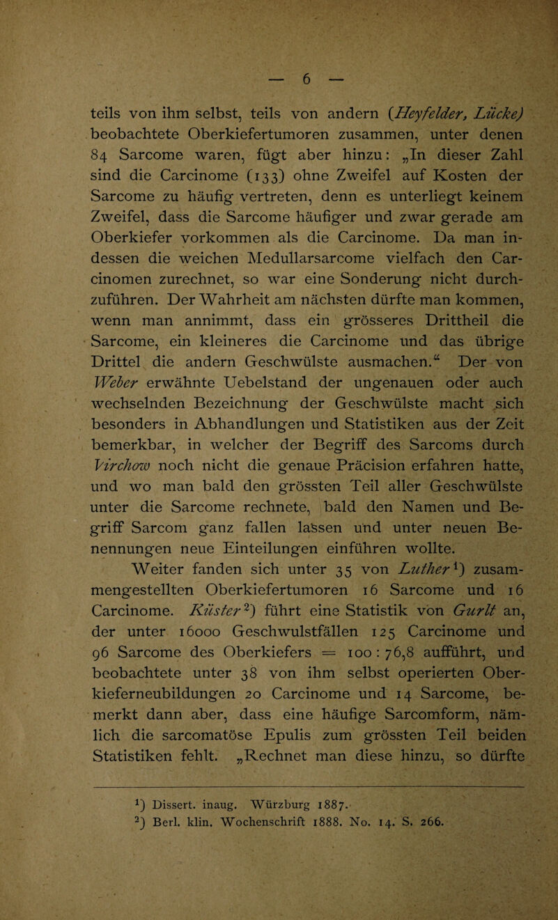 teils von ihm selbst, teils von andern (Heyfelder, Lücke) beobachtete Oberkiefertumoren zusammen, unter denen 84 Sarcome waren, fügt aber hinzu: „In dieser Zahl sind die Carcinome (133) ohne Zweifel auf Kosten der Sarcome zu häufig vertreten, denn es unterliegt keinem Zweifel, dass die Sarcome häufiger und zwar gerade am Oberkiefer Vorkommen als die Carcinome. Da man in¬ dessen die weichen Medullarsarcome vielfach den Car- cinomen zurechnet, so war eine Sonderung nicht durch¬ zuführen. Der Wahrheit am nächsten dürfte man kommen, wenn man annimmt, dass ein grösseres Drittheil die Sarcome, ein kleineres die Carcinome und das übrige Drittel die andern Geschwülste ausmachen.“ Der von Weber erwähnte Uebelstand der ungenauen oder auch wechselnden Bezeichnung der Geschwülste macht sich besonders in Abhandlungen und Statistiken aus der Zeit bemerkbar, in welcher der Begriff des Sarcoms durch Virchow noch nicht die genaue Präcision erfahren hatte, und wo man bald den grössten Teil aller Geschwülste unter die Sarcome rechnete, bald den Namen und Be¬ griff Sarcom ganz fallen lassen und unter neuen Be¬ nennungen neue Einteilungen einführen wollte. Weiter fanden sich unter 35 von Luther1) zusam¬ mengestellten Oberkiefertumoren 16 Sarcome und 16 Carcinome. Küster2) führt eine Statistik von Gurlt an, der unter 16000 Geschwulstfällen 125 Carcinome und 96 Sarcome des Oberkiefers = 100 : 76,8 aufführt, und beobachtete unter 38 von ihm selbst operierten Ober¬ kieferneubildungen 20 Carcinome und 14 Sarcome, be¬ merkt dann aber, dass eine häufige Sarcomform, näm¬ lich die sarcomatöse Epulis zum grössten Teil beiden Statistiken fehlt. „Rechnet man diese hinzu, so dürfte Dissert. inaug. Würzburg 1887. 2) Berl. klin. Wochenschrift 1888. No. 14. S. 266.