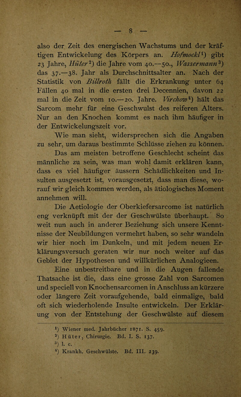 also der Zeit des energischen Wachstums und der kräf¬ tigen Entwickelung des Körpers an. Hofmockl*) gibt 23 Jahre, Hüter * 2) die Jahre vom 40.—50., Wassermann3) das 37.—38. Jahr als Durchschnittsalter an. Nach der Statistik von Billroth fällt die Erkrankung unter 64 Eällen 40 mal in die ersten drei Decennien, davon 22 mal in die Zeit vom 10.— 20. Jahre. Virchow4) hält das Sarcom mehr für eine Geschwulst des reiferen Alters. Nur an den Knochen kommt es nach ihm häufiger in der Entwickelungszeit vor. Wie man sieht, widersprechen sich die Angaben zu sehr, um daraus bestimmte Schlüsse ziehen zu können. Das am meisten betroffene Geschlecht scheint das männliche zu sein, was man wohl damit erklären kann, dass es viel häufiger äussern Schädlichkeiten und In¬ sulten ausgesetzt ist, vorausgesetzt, dass man diese, wo¬ rauf wir gleich kommen werden, als ätiologisches Moment annehmen will. Die Aetiologie der Oberkiefersarcome ist natürlich eng verknüpft mit der der Geschwülste überhaupt. So weit nun auch in anderer Beziehung sich unsere Kennt¬ nisse der Neubildungen vermehrt haben, so sehr wandeln wir hier noch im Dunkeln, und mit jedem neuen Er¬ klärungsversuch geraten wir nur noch weiter auf das Gebiet der Hypothesen und willkürlichen Analogieen. Eine unbestreitbare und in die Augen fallende Thatsache ist die, dass eine grosse Zahl von Sarcomen und speciell von Knochensarcomen in Anschluss an kürzere oder längere Zeit voraufgehende, bald einmalige, bald oft sich wiederholende Insulte entwickeln. Der Erklär¬ ung von der Entstehung der Geschwülste auf diesem *) Wiener med. Jahrbücher 1871. S. 459. 2) Hüter, Chirurgie. Bd. I. S. 137. 3) 1. c. 4) Krankh. Geschwülste. Bd. III. 239.