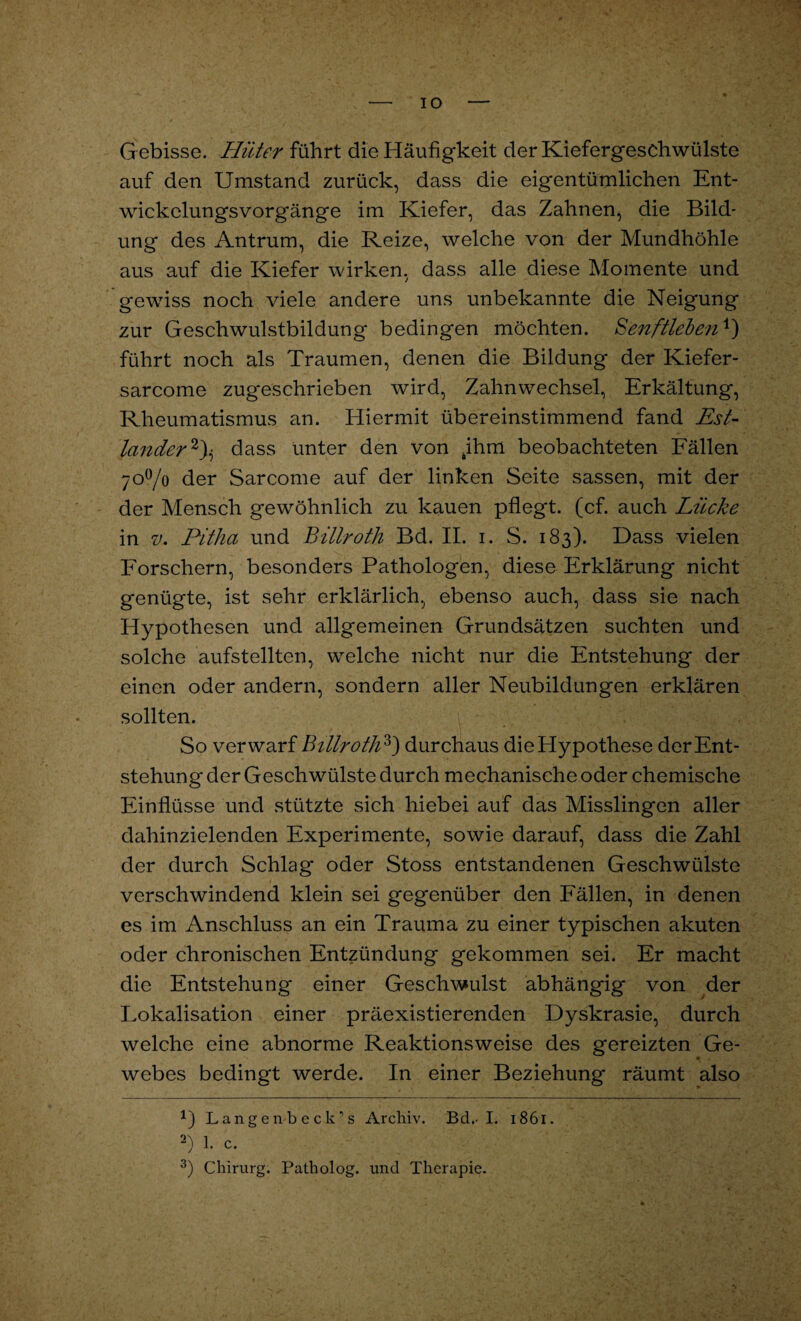 IO G ebisse. Hüter führt die Häufigkeit der Kiefergeschwülste auf den Umstand zurück, dass die eigentümlichen Ent¬ wickelungsvorgänge im Kiefer, das Zahnen, die Bild¬ ung des Antrum, die Reize, welche von der Mundhöhle aus auf die Kiefer wirken, dass alle diese Momente und gewiss noch viele andere uns unbekannte die Neigung zur Geschwulstbildung bedingen möchten. Senftleben4) führt noch als Traumen, denen die Bildung der Kiefer- sarcome zugeschrieben wird, Zahnwechsel, Erkältung, Rheumatismus an. Hiermit übereinstimmend fand Est- lander* 2)^ dass unter den von tihm beobachteten Fällen 700/o der Sarcome auf der linken Seite sassen, mit der der Mensch gewöhnlich zu kauen pflegt, (cf. auch Lücke in v. Pitha und Billroth Bd. II. i. S. 183). Dass vielen Forschern, besonders Pathologen, diese Erklärung nicht genügte, ist sehr erklärlich, ebenso auch, dass sie nach Hypothesen und allgemeinen Grundsätzen suchten und solche aufstellten, welche nicht nur die Entstehung der einen oder andern, sondern aller Neubildungen erklären sollten. So verwarf Billroth3) durchaus die Hypothese der Ent¬ stehung der Geschwülste durch mechanische oder chemische Einflüsse und stützte sich hiebei auf das Misslingen aller dahinzielenden Experimente, sowie darauf, dass die Zahl der durch Schlag oder Stoss entstandenen Geschwülste verschwindend klein sei gegenüber den Fällen, in denen es im Anschluss an ein Trauma zu einer typischen akuten oder chronischen Entzündung gekommen sei. Er macht die Entstehung einer Geschwulst abhängig von der Lokalisation einer präexistierenden Dyskrasie, durch welche eine abnorme Reaktionsweise des gereizten Ge- webes bedingt werde. In einer Beziehung räumt also x) Langenbeck’s Archiv. Bd.- I. 1861. 2) 1. c. 3) Chirurg. Patholog. und Therapie.