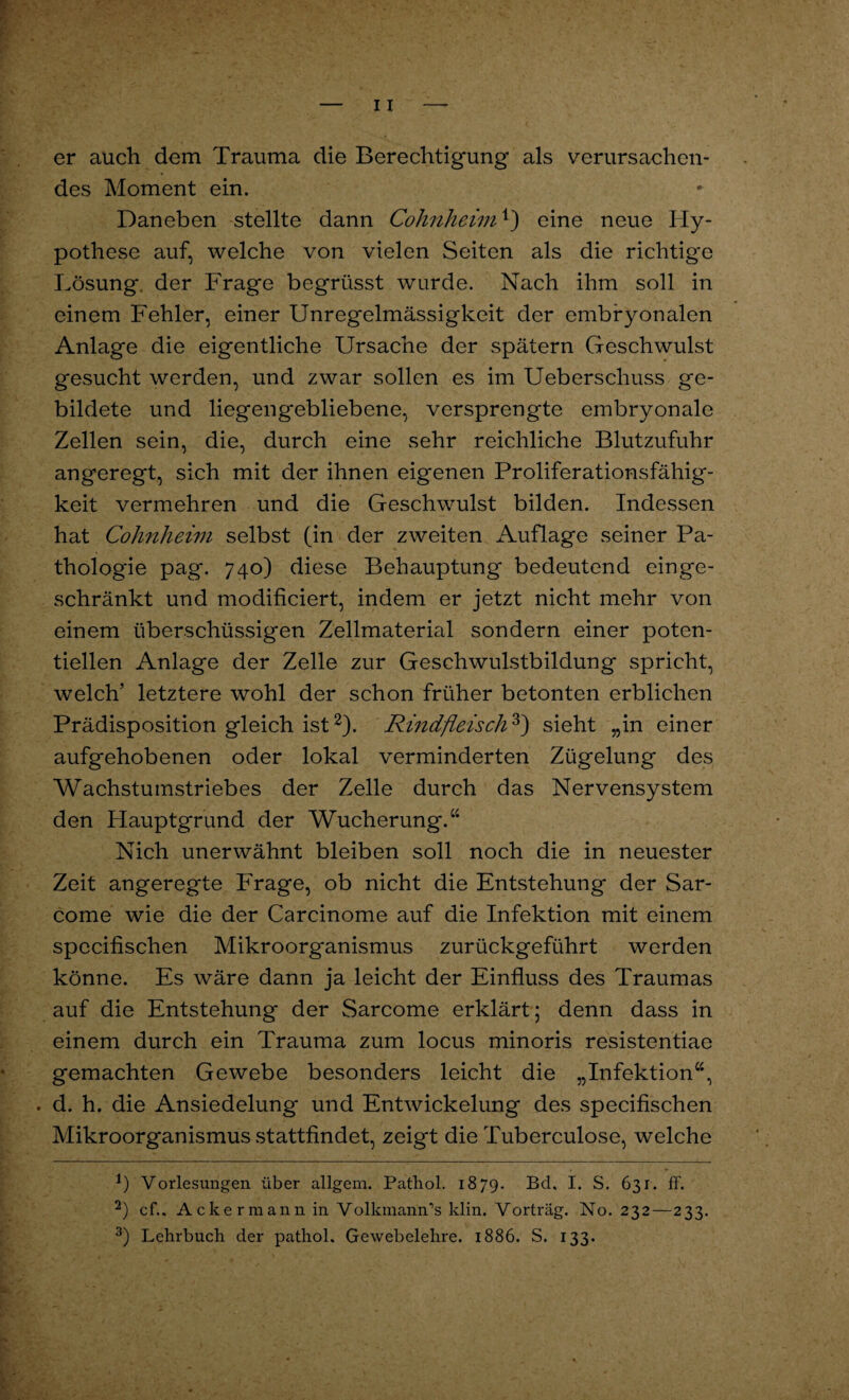 er auch dem Trauma die Berechtigung als verursachen¬ des Moment ein. Daneben stellte dann Cohnheim1) eine neue Hy¬ pothese auf, welche von vielen Seiten als die richtige Lösung, der Frage begrüsst wurde. Nach ihm soll in einem Fehler, einer Unregelmässigkeit der embryonalen Anlage die eigentliche Ursache der spätem Geschwulst gesucht werden, und zwar sollen es im Ueberschuss ge¬ bildete und liegengebliebene, versprengte embryonale Zellen sein, die, durch eine sehr reichliche Blutzufuhr angeregt, sich mit der ihnen eigenen Proliferationsfähig¬ keit vermehren und die Geschwulst bilden. Indessen hat Cohnheim selbst (in der zweiten Auflage seiner Pa¬ thologie pag. 740) diese Behauptung bedeutend einge¬ schränkt und modificiert, indem er jetzt nicht mehr von einem überschüssigen Zellmaterial sondern einer poten¬ tiellen Anlage der Zelle zur Geschwulstbildung spricht, welch’ letztere wohl der schon früher betonten erblichen Prädisposition gleich ist2). Rindfleisch3) sieht „in einer aufgehobenen oder lokal verminderten Zügelung des Wachstumstriebes der Zelle durch das Nervensystem den Hauptgrund der Wucherung/'* Nich unerwähnt bleiben soll noch die in neuester Zeit angeregte Frage, ob nicht die Entstehung der Sar- come wie die der Carcinome auf die Infektion mit einem specifischen Mikroorganismus zurückgeführt werden könne. Es wäre dann ja leicht der Einfluss des Traumas auf die Entstehung der Sarcome erklärt; denn dass in einem durch ein Trauma zum locus minoris resistentiae gemachten Gewebe besonders leicht die „Infektion“, . d. h. die Ansiedelung und Entwickelung des specifischen Mikroorganismus stattfindet, zeigt die Tuberculose, welche b Vorlesungen über allgern. Pathol. 1879. Bei, I. S. 631. ff. 2) cf.. Ackermann in Volkmann’s klin. Vorträg. No. 232—233. 3) Lehrbuch der pathol. Gewebelehre. 1886. S. 133.