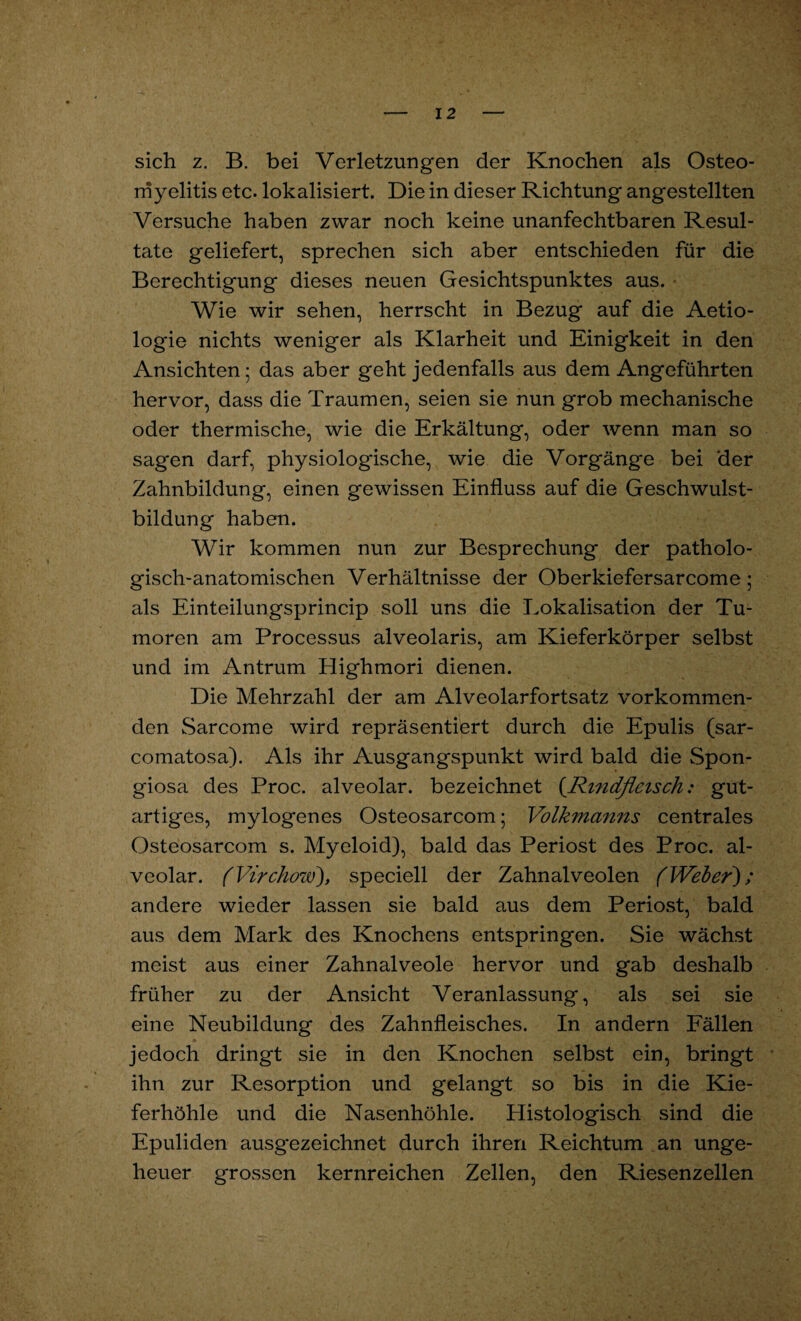 sich z. B. bei Verletzungen der Knochen als Osteo¬ myelitis etc. lokalisiert. Die in dieser Richtung angestellten Versuche haben zwar noch keine unanfechtbaren Resul¬ tate geliefert, sprechen sich aber entschieden für die Berechtigung dieses neuen Gesichtspunktes aus. Wie wir sehen, herrscht in Bezug auf die Aetio- logie nichts weniger als Klarheit und Einigkeit in den Ansichten 5 das aber geht jedenfalls aus dem Angeführten hervor, dass die Traumen, seien sie nun grob mechanische oder thermische, wie die Erkältung, oder wenn man so sag'en darf, physiologische, wie die Vorgänge bei der Zahnbildung, einen gewissen Einfluss auf die Geschwulst¬ bildung haben. Wir kommen nun zur Besprechung der patholo¬ gisch-anatomischen Verhältnisse der Oberkiefersarcome; als Einteilungsprincip soll uns die Lokalisation der Tu¬ moren am Processus alveolaris, am Kieferkörper selbst und im Antrum Highmori dienen. Die Mehrzahl der am Alveolarfortsatz vorkommen¬ den Sarcome wird repräsentiert durch die Epulis (sar- comatosa). Als ihr Ausgangspunkt wird bald die Spon¬ giosa des Proc. alveolar, bezeichnet (.Rindfleisch: gut¬ artiges, mylogenes Osteosarcom; Volkmanns centrales Osteosarcom s. Myeloid), bald das Periost des Proc. al¬ veolar. (Virchow), speciell der Zahnalveolen (Weber); andere wieder lassen sie bald aus dem Periost, bald aus dem Mark des Knochens entspringen. Sie wächst meist aus einer Zahnalveole hervor und gab deshalb früher zu der Ansicht Veranlassung, als sei sie eine Neubildung des Zahnfleisches. In andern Fällen jedoch dringt sie in den Knochen selbst ein, bringt ihn zur Resorption und gelangt so bis in die Kie¬ ferhöhle und die Nasenhöhle. Histologisch sind die Epuliden ausgezeichnet durch ihren Reichtum an unge¬ heuer grossen kernreichen Zellen, den Riesenzellen