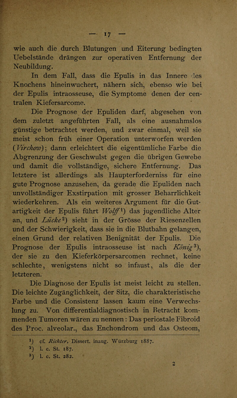 wie auch die durch Blutungen und Eiterung bedingten Uebelstände drängen zur operativen Entfernung der Neubildung. In dem Fall, dass die Epulis in das Innere des Knochens hineinwuchert, nähern sich, ebenso wie bei der Epulis intraosseuse, die Symptome denen der cen¬ tralen Kiefersarcome. Die Prognose der Epuliden darf, abgesehen von dem zuletzt angeführten Fall, als eine ausnahmslos günstige betrachtet werden, und zwar einmal, weil sie meist schon früh einer Operation unterworfen werden ( Virchow); dann erleichtert die eigentümliche Farbe die Abgrenzung der Geschwulst gegen die übrigen Gewebe und damit die vollständige, sichere Entfernung. Das letztere ist allerdings als Haupterforderniss für eine gute Prognose anzusehen, da gerade die Epuliden nach unvollständiger Exstirpation mit grosser Beharrlichkeit wiederkehren. Als ein weiteres Argument für die Gut¬ artigkeit der Epulis führt Wolff*) das jugendliche Alter an, und Lücke* 2) sieht in der Grösse der Riesenzellen und der Schwierigkeit, dass sie in die Blutbahn gelangen, einen Grund der relativen Benignität der Epulis. Die Prognose der Epulis intraosseuse ist nach König3), der sie zu den Kieferkörpersarcomen rechnet, keine schlechte, wenigstens nicht so infaust, als die der letzteren. Die Diagnose der Epulis ist meist leicht zu stellen. Die leichte Zugänglichkeit, der Sitz, die charakteristische Farbe und die Consistenz lassen kaum eine Verwechs¬ lung zu. Von differentialdiagnostisch in Betracht kom¬ menden Tumoren wären zu nennen: Das periostale Fibroid des Proc. alveolar., das Enchondrom und das Osteom, *) cf. Richter, Dissert. inaug. Wdrzburg 1887. 2) 1. c. St. 187. 3) 1. c. St. 282. 2