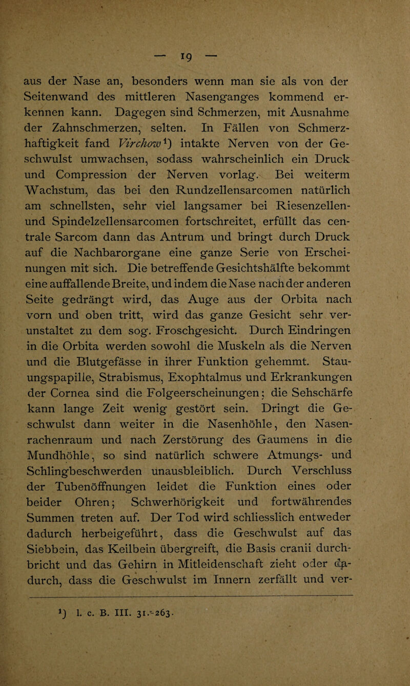 *9 aus der Nase an, besonders wenn man sie als von der Seitenwand des mittleren Nasenganges kommend er¬ kennen kann. Dagegen sind Schmerzen, mit Ausnahme der Zahnschmerzen, selten. In Fällen von Schmerz¬ haftigkeit fand Virchow1) intakte Nerven von der Ge¬ schwulst umwachsen, sodass wahrscheinlich ein Druck und Compression der Nerven vorlag. Bei weiterm Wachstum, das bei den Rundzellensarcomen natürlich am schnellsten, sehr viel langsamer bei Riesenzellen- und Spindelzellensarcomen fortschreitet, erfüllt das cen¬ trale Sarcom dann das Antrum und bringt durch Druck auf die Nachbarorgane eine ganze Serie von Erschei¬ nungen mit sich. Die betreffende Gesichtshälfte bekommt eine auffallende Breite, und indem die Nase nach der anderen Seite gedrängt wird, das Auge aus der Orbita nach vorn und oben tritt, wird das ganze Gesicht sehr ver¬ unstaltet zu dem sog. Froschgesicht. Durch Eindringen in die Orbita werden sowohl die Muskeln als die Nerven und die Blutgefässe in ihrer Funktion gehemmt. Stau¬ ungspapille, Strabismus, Exophtalmus und Erkrankungen der Cornea sind die Folgeerscheinungen; die Sehschärfe kann lange Zeit wenig gestört sein. Dringt die Ge¬ schwulst dann weiter in die Nasenhöhle, den Nasen¬ rachenraum und nach Zerstörung des Gaumens in die Mundhöhle, so sind natürlich schwere Atmungs- und Schlingbeschwerden unausbleiblich. Durch Verschluss der Tuben Öffnungen leidet die Funktion eines oder beider Ohren; Schwerhörigkeit und fortwährendes Summen treten auf. Der Tod wird schliesslich entweder dadurch herbeigeführt, dass die Geschwulst auf das Siebbein, das Keilbein übergreift, die Basis cranii durch¬ bricht und das Gehirn in Mitleidenschaft zieht oder da¬ durch, dass die Geschwulst im Innern zerfällt und ver- *) l. c. B. III. 31.^263.