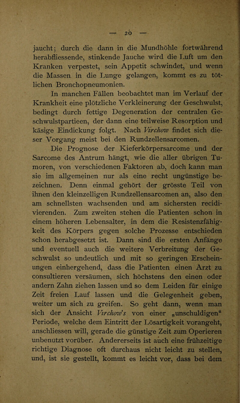 herabfliessende, stinkende Jauche wird die Luft um den Kranken verpestet, sein Appetit schwindet, und wenn die Massen in die Lunge gelangen, kommt es zu töt- lichen Bronchopneumonien. In manchen Fällen beobachtet man im Verlauf der Krankheit eine plötzliche Verkleinerung der Geschwulst, bedingt durch fettige Degeneration der centralen Ge- schwulstpartieen, der dann eine teilweise Resorption und käsige Eindickung folgt. Nach Virchow findet sich die¬ ser Vorgang meist bei den Rundzellensarcomen. Die Prognose der Kieferkörpersarcome und der Sarcome des Antrum hängt, wie die aller übrigen Tu¬ moren, von verschiedenen Faktoren ab, doch kann man sie im allgemeinen nur als eine recht ungünstige be¬ zeichnen. Denn einmal gehört der grösste Teil von ihnen den kleinzelligen Rundzellensarcomen an, also den am schnellsten wachsenden und am sichersten recidi- vierenden. Zum zweiten stehen die Patienten schon in einem höheren Lebensalter, in dem die Resistenzfähig¬ keit des Körpers gegen solche Prozesse entschieden schon herabgesetzt ist. Dann sind die ersten Anfänge und eventuell auch die weitere Verbreitung der Ge¬ schwulst so undeutlich und mit so geringen Erschein¬ ungen einhergehend, dass die Patienten einen Arzt zu consultieren versäumen, sich höchstens den einen oder andern Zahn ziehen lassen und so dem Leiden für einige Zeit freien Lauf lassen und die Gelegenheit geben, weiter um sich zu greifen. So geht dann, wenn man sich der Ansicht Virchow’s von einer „unschuldigen“ Periode, welche dem Eintritt der Lösartigkeit vorangeht, anschliessen will, gerade die günstige Zeit zum Operieren unbenutzt vorüber. Andererseits ist auch eine frühzeitige richtige Diagnose oft durchaus nicht leicht zu stellen, und, ist sie gestellt, kommt es leicht vor, dass bei dem