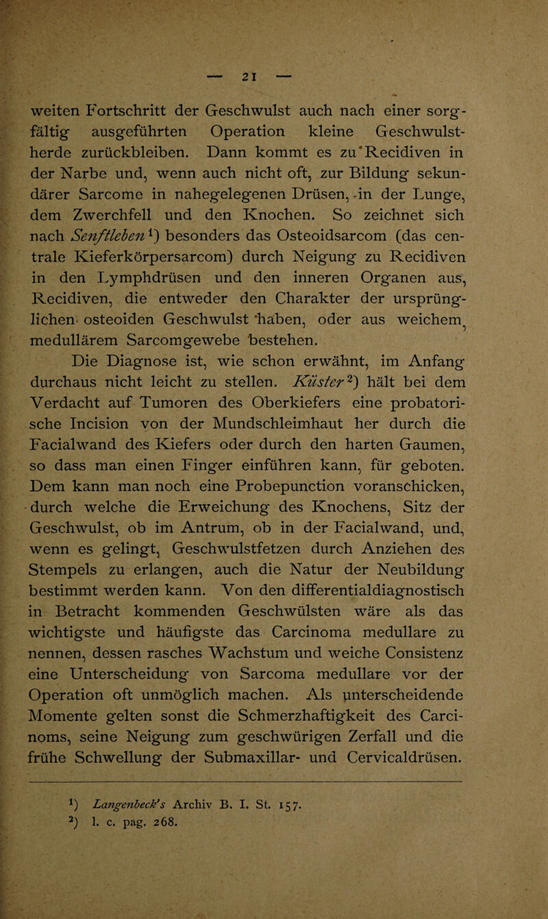 ?<• weiten Fortschritt der Geschwulst auch nach einer sorg¬ fältig ausgeführten Operation kleine Geschwulst¬ herde Zurückbleiben. Dann kommt es zu’Recidiven in der Narbe und, wenn auch nicht oft, zur Bildung sekun¬ därer Sarcome in nahegelegenen Drüsen, -in der Lunge, dem Zwerchfell und den Knochen. So zeichnet sich nach Senftlebenbesonders das Osteoidsarcom (das cen¬ trale Kieferkörpersarcom) durch Neigung zu Recidiven in den Lymphdrüsen und den inneren Organen aus, Recidiven, die entweder den Charakter der ursprüng¬ lichen osteoiden Geschwulst ‘haben, oder aus weichem medullärem Sarcomgewebe bestehen. Die Diagnose ist, wie schon erwähnt, im Anfang durchaus nicht leicht zu stellen. Küster1 2) hält bei dem Verdacht auf Tumoren des Oberkiefers eine probatori- sche Incision von der Mundschleimhaut her durch die Facialwand des Kiefers oder durch den harten Gaumen, so dass man einen Finger einführen kann, für geboten. Dem kann man noch eine Probepunction voranschicken, durch welche die Erweichung des Knochens, Sitz der Geschwulst, ob im Antrum, ob in der Facialwand, und, wenn es gelingt, Geschwulstfetzen durch Anziehen des Stempels zu erlangen, auch die Natur der Neubildung bestimmt werden kann. Von den differentialdiagnostisch in Betracht kommenden Geschwülsten wäre als das wichtigste und häufigste das Carcinoma medulläre zu nennen, dessen rasches Wachstum und weiche Consistenz eine Unterscheidung von Sarcoma medulläre vor der Operation oft unmöglich machen. Als unterscheidende Momente gelten sonst die Schmerzhaftigkeit des Carci- noms, seine Neigung zum geschwürigen Zerfall und die frühe Schwellung der Submaxillar- und Cervicaldrüsen. 1) Langenbeck*s Archiv B. I. St. 157. 2) 1. c. pag. 268.