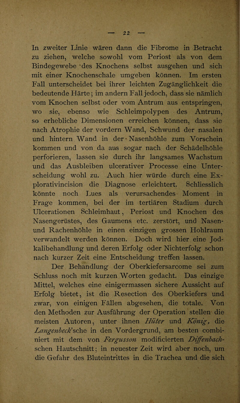 zu ziehen, welche sowohl vom Periost als von dem Bindegewebe ‘des Knochens selbst ausgehen und sich mit einer Knochenschale umgeben können. Im ersten Fall unterscheidet bei ihrer leichten Zugänglichkeit die bedeutende Härte; im andern Fall jedoch, dass sie nämlich vom Knochen selbst oder vom Antrum aus entspringen, wo sie, ebenso wie Schleimpolypen des Antrum, so erhebliche Dimensionen erreichen können, dass sie nach Atrophie der vordem Wand, Schwund der nasalen und hintern Wand in der * Nasenhöhle zum Vorschein kommen und von da aus sogar nach der Schädelhöhle perforieren, lassen sie durch ihr langsames Wachstum und das Ausbleiben ulcerativer Processe eine Unter¬ scheidung wohl zu. Auch hier würde durch eine Ex- plorativincision die Diagnose erleichtert. Schliesslich könnte noch Lues als verursachendes Moment in Frage kommen, bei der im tertiären Stadium durch Ulcerationen Schleimhaut, Periost und Knochen des Nasengerüstes, des Gaumens etc. zerstört, und Nasen- und Rachenhöhle in einen einzigen grossen Hohlraum verwandelt werden können. Doch wird hier eine Jod¬ kalibehandlung und deren Erfolg oder Nichterfolg schon nach kurzer Zeit eine Entscheidung treffen lassen. Der Behandlung der Oberkiefersarcome sei zum Schluss noch mit kurzen Worten gedacht. Das einzige Mittel, welches eine einigermassen sichere Aussicht auf Erfolg bietet, ist die Resection des Oberkiefers und zwar, von einigen Fällen abgesehen, die totale. Von den Methoden zur Ausführung der Operation stellen die meisten Autoren, unter ihnen Hüter und König, die Lcmgenbeck*sehe in den Vordergrund, am besten combi- niert mit dem von Fergusson modificierten Diffenbach- schen Hautschnitt; in neuester Zeit wird aber noch, um die Gefahr des Bluteintrittes in die Trachea und die sich