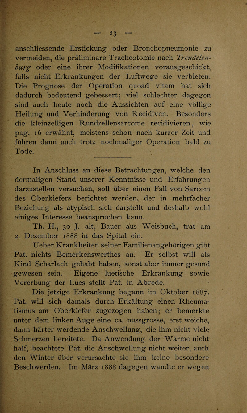 anschliessende Erstickung oder Bronchopneumonie zu vermeiden, die präliminare Tracheotomie nach Trendelen¬ burg oder eine ihrer Modifikationen vorausgeschickt, falls nicht Erkrankungen der Luftwege sie verbieten. Die Prognose der Operation quoad vitam hat sich dadurch bedeutend gebessert; viel schlechter dagegen sind auch heute noch die Aussichten auf eine völlige Heilung und Verhinderung von Recidiven. Besonders die kleinzelligen Rundzellensarcome recidivieren, wie pag. 16 erwähnt, meistens schon nach kurzer Zeit und führen dann auch trotz nochmaliger Operation bald zu Tode. In Anschluss an diese Betrachtungen, welche den dermaligen Stand unserer Kenntnisse und Erfahrungen darzustellen versuchen, soll über einen Fall von Sarcom des Oberkiefers berichtet werden, der in mehrfacher Beziehung als atypisch sich darstellt und deshalb wohl einiges Interesse beanspruchen kann. Th. H., 30 J. alt, Bauer aus Weisbuch, trat am 2. Dezember 1888 in das Spital ein. Ueber Krankheiten seiner Familienangehörigen gibt Pat. nichts Bemerkenswerthes an. Er selbst will als Kind Scharlach gehabt haben, sonst aber immer gesund gewesen sein. Eigene luetische Erkrankung sowie Vererbung der Lues stellt Pat. in Abrede. Die jetzige Erkrankung begann im Oktober 1887. Pat. will sich damals durch Erkältung einen Rheuma¬ tismus am Oberkiefer zugezogen haben; er bemerkte unter dem linken Auge eine ca. nussgrosse, erst weiche, dann härter werdende Anschwellung, die ihm nicht viele Schmerzen bereitete. Da Anwendung der Wärme nicht half, beachtete Pat. die Anschwellung nicht weiter, auch den Winter über verursachte sie ihm keine besondere Beschwerden. Im März 1888 dagegen wandte er wegen