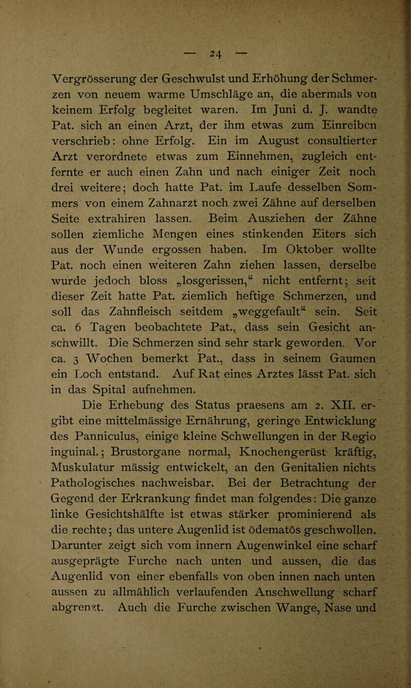 Vergrösserung der Geschwulst und Erhöhung der Schmer¬ zen von neuem warme Umschläge an, die abermals von keinem Erfolg begleitet waren. Im Juni d. J. wandte Pat. sich an einen Arzt, der ihm etwas zum Einreiben verschrieb: ohne Erfolg. Ein im August consultierter Arzt verordnete etwas zum Einnehmen, zugleich ent¬ fernte er auch einen Zahn und nach einiger Zeit noch drei weitere; doch hatte Pat. im Laufe desselben Som¬ mers von einem Zahnarzt noch zwei Zähne auf derselben Seite extrahiren lassen. Beim Ausziehen der Zähne sollen ziemliche Mengen eines stinkenden Eiters sich aus der Wunde ergossen haben. Im Oktober wollte Pat. noch einen weiteren Zahn ziehen lassen, derselbe wurde jedoch bloss „losgerissen,“ nicht entfernt; seit dieser Zeit hatte Pat. ziemlich heftige Schmerzen, und soll das Zahnfleisch seitdem „weggefault“ sein. Seit ca. 6 Tagen beobachtete Pat., dass sein Gesicht an¬ schwillt. Die Schmerzen sind sehr stark geworden. Vor ca. 3 Wochen bemerkt Pat., dass in seinem Gaumen ein Loch entstand. Auf Rat eines Arztes lässt Pat. sich in das Spital aufnehmen. Die Erhebung des Status praesens am 2. XII. er¬ gibt eine mittelmässige Ernährung, geringe Entwicklung des Panniculus, einige kleine Schwellungen in der Regio inguinal.; Brustorgane normal, Knochengerüst kräftig, Muskulatur mässig entwickelt, an den Genitalien nichts Pathologisches nachweisbar. Bei der Betrachtung der Gegend der Erkrankung findet man folgendes: Die ganze linke Gesichtshälfte ist etwas stärker prominierend als die rechte; das untere Augenlid ist ödematös geschwollen. Darunter zeigt sich vom innern Augenwinkel eine scharf ausgeprägte Furche nach unten und aussen, die das Augenlid von einer ebenfalls von oben innen nach unten aussen zu allmählich verlaufenden Anschwellung scharf abgrenzt. Auch die Furche zwischen Wange, Nase und