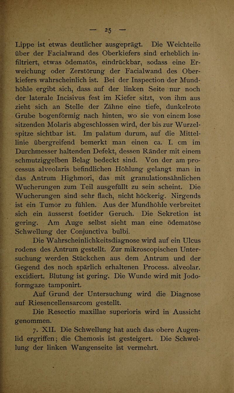 Lippe ist etwas deutlicher ausgeprägt. Die Weichteile über der Facialwand des Oberkiefers sind erheblich in¬ filtriert, etwas ödematös, eindrückbar, sodass eine Er¬ weichung oder Zerstörung der Facialwand des Ober¬ kiefers wahrscheinlich ist. Bei der Inspection der Mund¬ höhle ergibt sich, dass auf der linken Seite nur noch der laterale Incisivus fest im Kiefer sitzt, von ihm aus zieht sich an Stelle der Zähne eine tiefe, dunkelrote Grube bogenförmig nach hinten, wo sie von einem lose sitzenden Molaris abgeschlossen wird, der bis zur Wurzel¬ spitze sichtbar ist. Im palatum durum, auf die Mittel¬ linie übergreifend bemerkt man einen ca. I. cm im Durchmesser haltenden Defekt, dessen Ränder mit einem schmutziggelben Belag bedeckt sind. Von der am pro- cessus alveolaris befindlichen Höhlung gelangt man in das Antrum Highmori, das mit granulationsähnlichen Wucherungen zum Teil ausgefüllt zu sein scheint. Die Wucherungen sind sehr flach, nicht höckerig. Nirgends i ist ein Tumor zu fühlen. Aus der Mundhöhle verbreitet sich ein äusserst foetider Geruch. Die Sekretion ist gering. Am Auge selbst sieht man eine ödematöse Schwellung der Conjunctiva bulbi. Die Wahrscheinlichkeitsdiagnose wird auf ein Ulcus rodens des Antrum gestellt. Zur mikroscopischen Unter¬ suchung werden Stückchen aus dem Antrum und der Gegend des noch spärlich erhaltenen Process. alveolar, excidiert. Blutung ist gering. Die Wunde wird mit Jodo¬ formgaze tamponirt. Auf Grund der Untersuchung wird die Diagnose auf Riesencellensarcom gestellt. Die Resectio maxillae superioris wird in Aussicht genommen. 7. XII. Die Schwellung hat auch das obere Augen¬ lid ergriffen; die Chemosis ist gesteigert. Die Schwel¬ lung der linken Wangenseite ist vermehrt. if* * I» • - 2