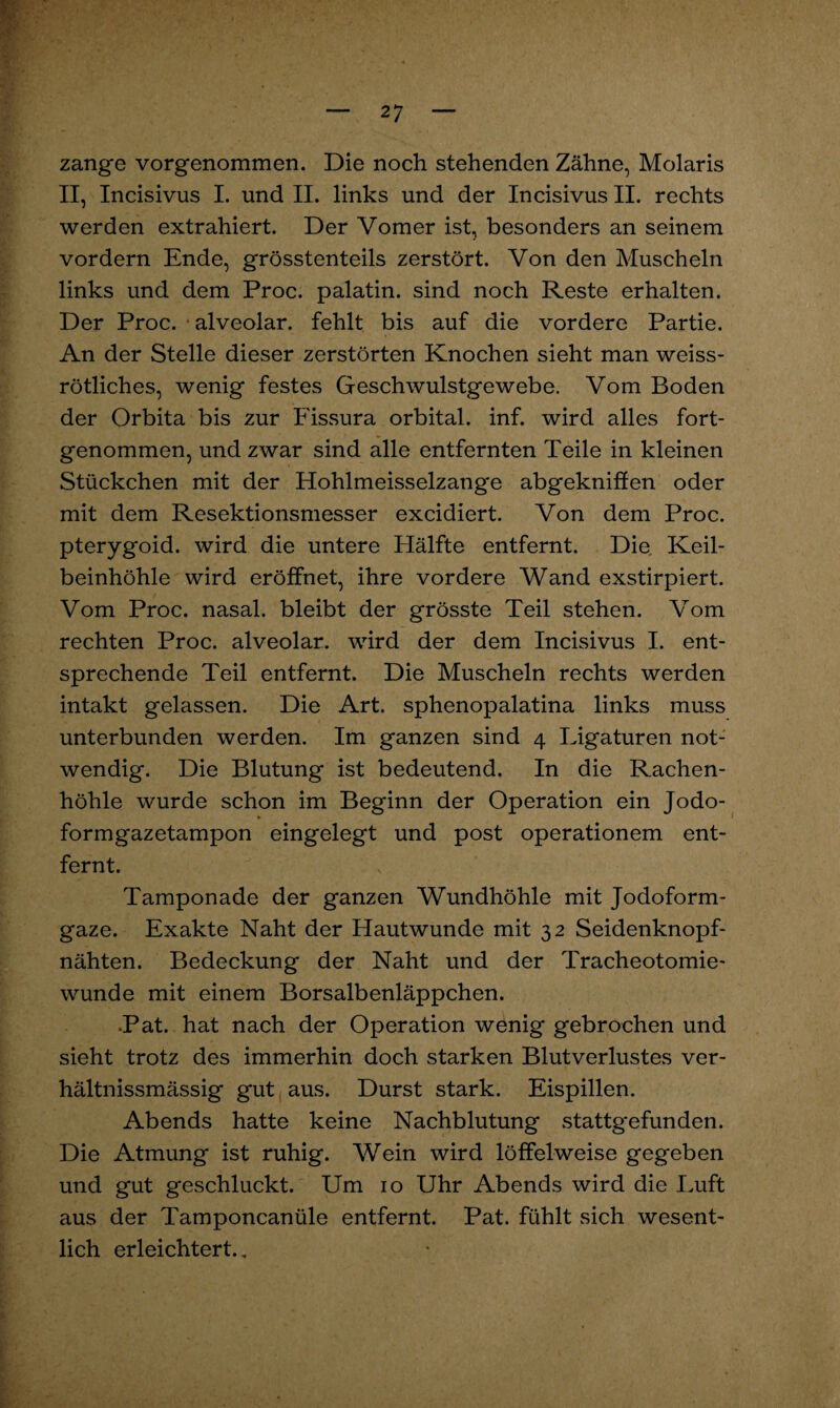zange vorgenommen. Die noch stehenden Zähne, Molaris II, Incisivus I. und II. links und der Incisivus II. rechts werden extrahiert. Der Vomer ist, besonders an seinem vordem Ende, grösstenteils zerstört. Von den Muscheln links und dem Proc. palatin. sind noch Reste erhalten. Der Proc. alveolar, fehlt bis auf die vordere Partie. An der Stelle dieser zerstörten Knochen sieht man weiss¬ rötliches, wenig festes Geschwulstgewebe. Vom Boden der Orbita bis zur Fissura orbital, inf. wird alles fort¬ genommen, und zwar sind alle entfernten Teile in kleinen Stückchen mit der Hohlmeisselzatige abgekniffen oder mit dem Resektionsmesser excidiert. Von dem Proc. pterygoid. wird die untere Hälfte entfernt. Die. Keil¬ beinhöhle wird eröffnet, ihre vordere Wand exstirpiert. Vom Proc. nasal, bleibt der grösste Teil stehen. Vom rechten Proc. alveolar, wird der dem Incisivus I. ent¬ sprechende Teil entfernt. Die Muscheln rechts werden intakt gelassen. Die Art. sphenopalatina links muss unterbunden werden. Im ganzen sind 4 Ligaturen not¬ wendig. Die Blutung ist bedeutend. In die Rachen¬ höhle wurde schon im Beginn der Operation ein Jodo¬ formgazetampon eingelegt und post Operationen! ent¬ fernt. Tamponade der ganzen Wundhöhle mit Jodoform¬ gaze. Exakte Naht der Hautwunde mit 32 Seidenknopf¬ nähten. Bedeckung der Naht und der Tracheotomie¬ wunde mit einem Borsalbenläppchen. •Pat. hat nach der Operation wenig gebrochen und sieht trotz des immerhin doch starken Blutverlustes ver- hältnissmässig gut aus. Durst stark. Eispillen. Abends hatte keine Nachblutung stattgefunden. Die Atmung ist ruhig. Wein wird löffelweise gegeben und gut geschluckt. Um 10 Uhr Abends wird die Luft aus der Tamponcanüle entfernt. Pat. fühlt sich wesent¬ lich erleichtert.,