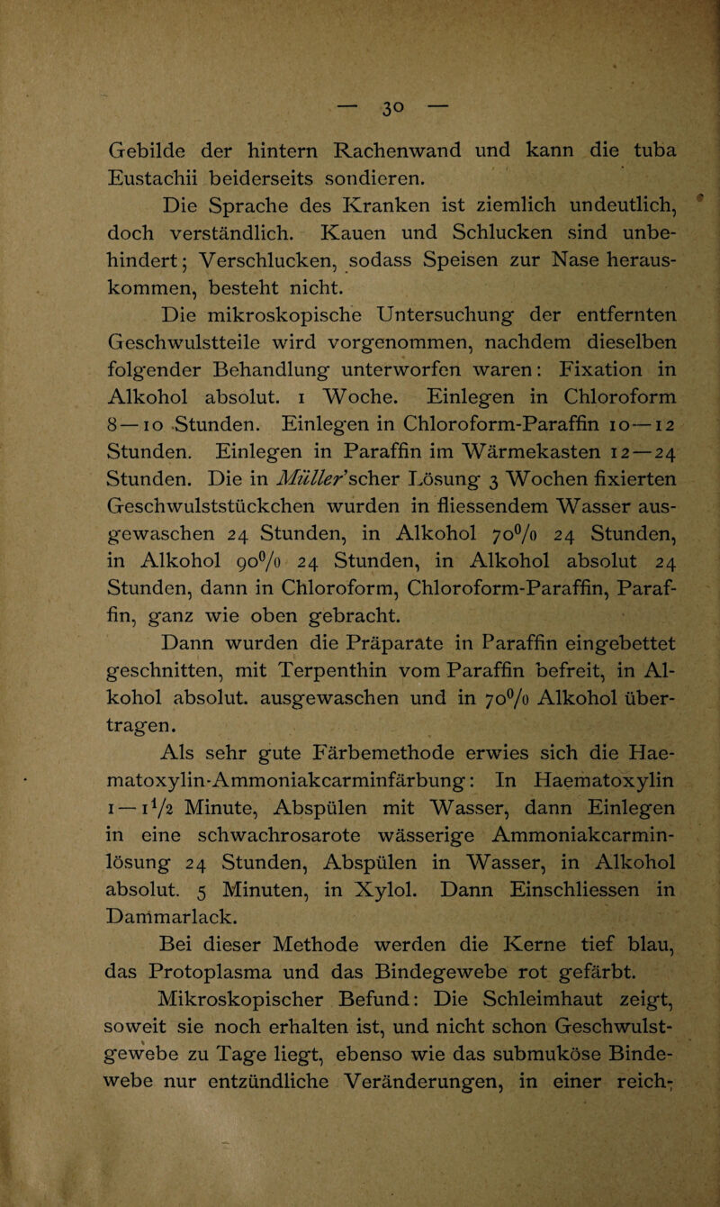 Gebilde der hintern Rachenwand und kann die tuba Eustachii beiderseits sondieren. Die Sprache des Kranken ist ziemlich undeutlich, doch verständlich. Kauen und Schlucken sind unbe¬ hindert; Verschlucken, sodass Speisen zur Nase heraus¬ kommen, besteht nicht. Die mikroskopische Untersuchung der entfernten Geschwulstteile wird vorgenommen, nachdem dieselben folgender Behandlung unterworfen waren: Fixation in Alkohol absolut, i Woche. Einlegen in Chloroform 8—io Stunden. Einlegen in Chloroform-Paraffin io—12 Stunden. Einlegen in Paraffin im Wärmekasten 12 — 24 Stunden. Die in Müller sch.ev Lösung 3 Wochen fixierten Geschwulststückchen wurden in fliessendem Wasser aus¬ gewaschen 24 Stunden, in Alkohol 70% 24 Stunden, in Alkohol 90% 24 Stunden, in Alkohol absolut 24 Stunden, dann in Chloroform, Chloroform-Paraffin, Paraf¬ fin, ganz wie oben gebracht. Dann wurden die Präparate in Paraffin eingebettet geschnitten, mit Terpenthin vom Paraffin befreit, in Al¬ kohol absolut, ausgewaschen und in 70% Alkohol über¬ tragen. Als sehr gute Färbemethode erwies sich die Hae- matoxylin-Ammoniakcarminfärbung: In Haematoxylin 1—11/2 Minute, Abspülen mit Wasser, dann Einlegen in eine schwachrosarote wässerige Ammoniakcarmin- lösung 24 Stunden, Abspülen in Wasser, in Alkohol absolut. 5 Minuten, in Xylol. Dann Einschliessen in Dammarlack. Bei dieser Methode werden die Kerne tief blau, das Protoplasma und das Bindegewebe rot gefärbt. Mikroskopischer Befund: Die Schleimhaut zeigt, soweit sie noch erhalten ist, und nicht schon Geschwulst¬ gewebe zu Tage liegt, ebenso wie das submuköse Binde¬ webe nur entzündliche Veränderungen, in einer reich-