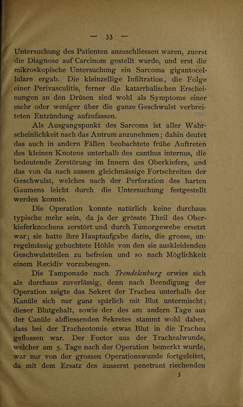 Untersuchung des Patienten anzuschliessen waren, zuerst die Diagnose auf Carcinom gestellt wurde, und erst die mikroskopische Untersuchung ein Sarcoma gigantocel- lulare ergab. Die kleinzellige Infiltration, die Folge . einer Perivasculitis, ferner die katarrhalischen Erschei¬ nungen an den Drüsen sind wohl als Symptome einer mehr oder weniger über die ganze Geschwulst verbrei¬ teten Entzündung aufzufassen. Als Ausgangspunkt des Sarcoms ist aller Wahr¬ scheinlichkeit nach das Antrum anzunehmen; dahin deutet das auch in andern Fällen beobachtete frühe Auftreten des kleinen Knotens unterhalb des canthus internus, die bedeutende Zerstörung im Innern des Oberkiefers, und das von da nach aussen gleichmässige Fortschreiten der Geschwulst, welches nach der Perforation des harten Gaumens leicht durch die Untersuchung festgestellt werden konnte. Die Operation konnte natürlich keine durchaus typische mehr sein, da ja der grösste Theil des Ober¬ kieferknochens zerstört und durch Tumorgewebe ersetzt war; sie hatte ihre Hauptaufgabe darin, die grosse, un¬ regelmässig gebuchtete Höhle von den sie auskleidenden Geschwulstteilen zu befreien und so nach Möglichkeit einem Recidiv vorzubeugen. Die Tamponade nach Trendelenburg erwies sich als durchaus zuverlässig, denn nach Beendigung der Operation zeigte das Sekret der Trachea unterhalb der Kanüle sich nur ganz spärlich mit Blut untermischt; dieser Blutgehalt, sowie der des am andern Tage aus der Canüle abfliessenden Sekretes stammt wohl daher, dass bei der Tracheotomie etwas Blut in die Trachea geflossen war. Der Foetor aus der Trachealwunde, welcher am 5. Tage nach der Operation bemerkt wurde, war nur von der grossen Operationswunde fortgeleitet, da mit dem Ersatz des äusserst penetrant riechenden 3