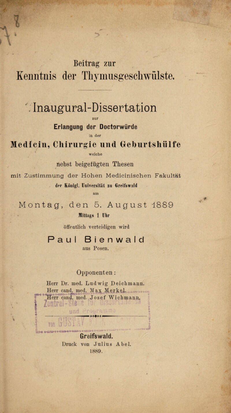 $ .p ' * Beitrag zur Kenntnis der Thymusgeschwülste. M . Inaugural-Dissertation zur Erlangung der Doctorwürde in der Medlcin, Chirurgie und Oeburtshülfe welche nebst beigefügten Thesen mit Zustimmung der Hohen Medicinisehen Fakultät der König!. Universität zu Greifswald am Montag, den 5. August 18S9 Mittags 1 Uhr öffentlich verteidigen wird Paul Bienwald aus Posen. Opponenten: Herr Dr. med. Ludwig Deichmann. Herr cand. med. Max Merkel. Herr caiul. med. Josef Wichmann. 1 VT m u Ws* ua»H« Greifswald. Druck von Julius Abel. 1889.