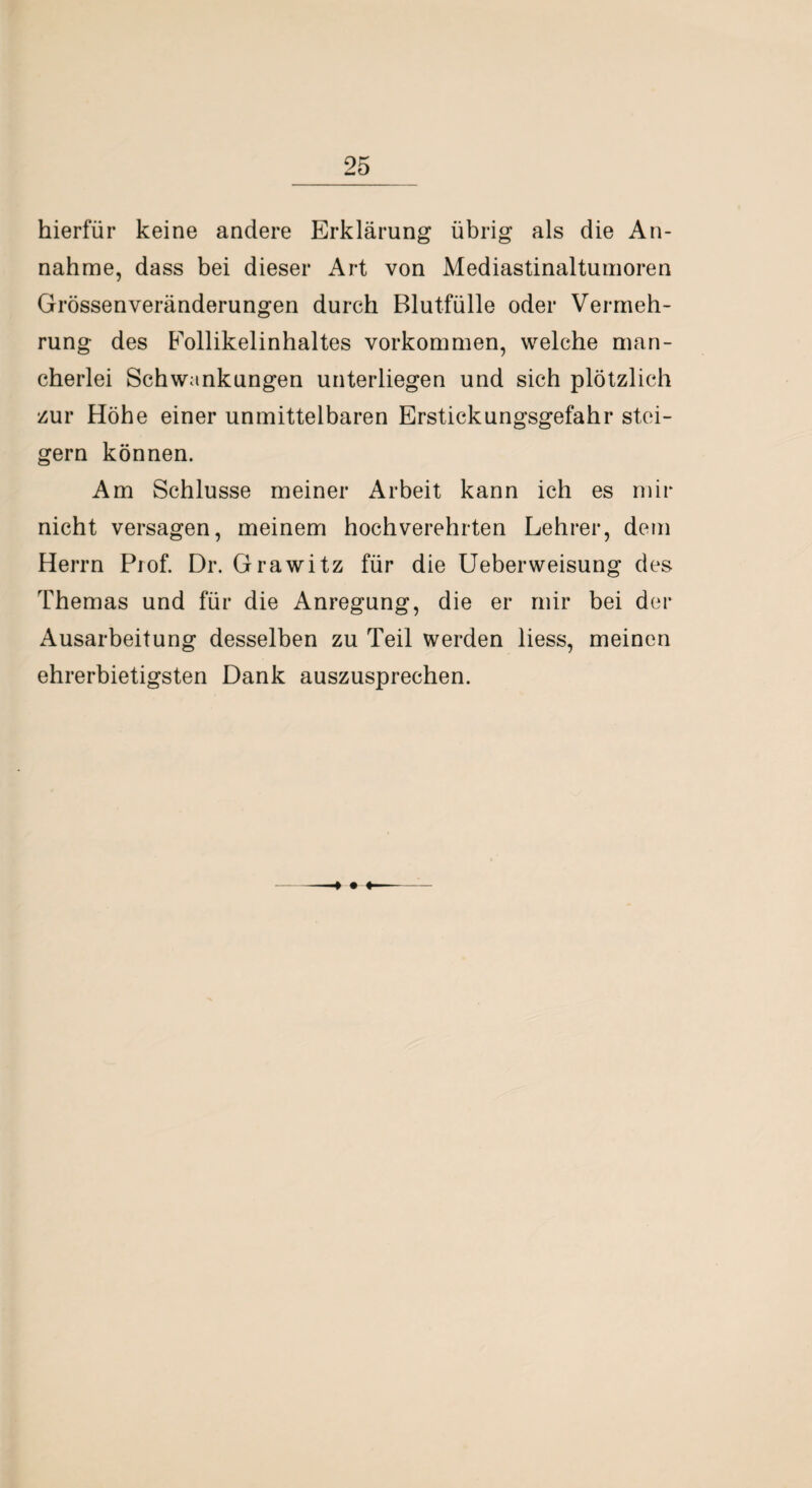 hierfür keine andere Erklärung übrig als die An¬ nahme, dass bei dieser Art von Mediastinaltumoren Grössenveränderungen durch Blutfülle oder Vermeh¬ rung des Follikelinhaltes Vorkommen, welche man¬ cherlei Schwankungen unterliegen und sich plötzlich zur Höhe einer unmittelbaren Erstickungsgefahr stei¬ gern können. Am Schlüsse meiner Arbeit kann ich es mir nicht versagen, meinem hochverehrten Lehrer, dem Herrn Prof. Dr. Grawitz für die Ueberweisung des Themas und für die Anregung, die er mir bei der Ausarbeitung desselben zu Teil werden liess, meinen ehrerbietigsten Dank auszusprechen.