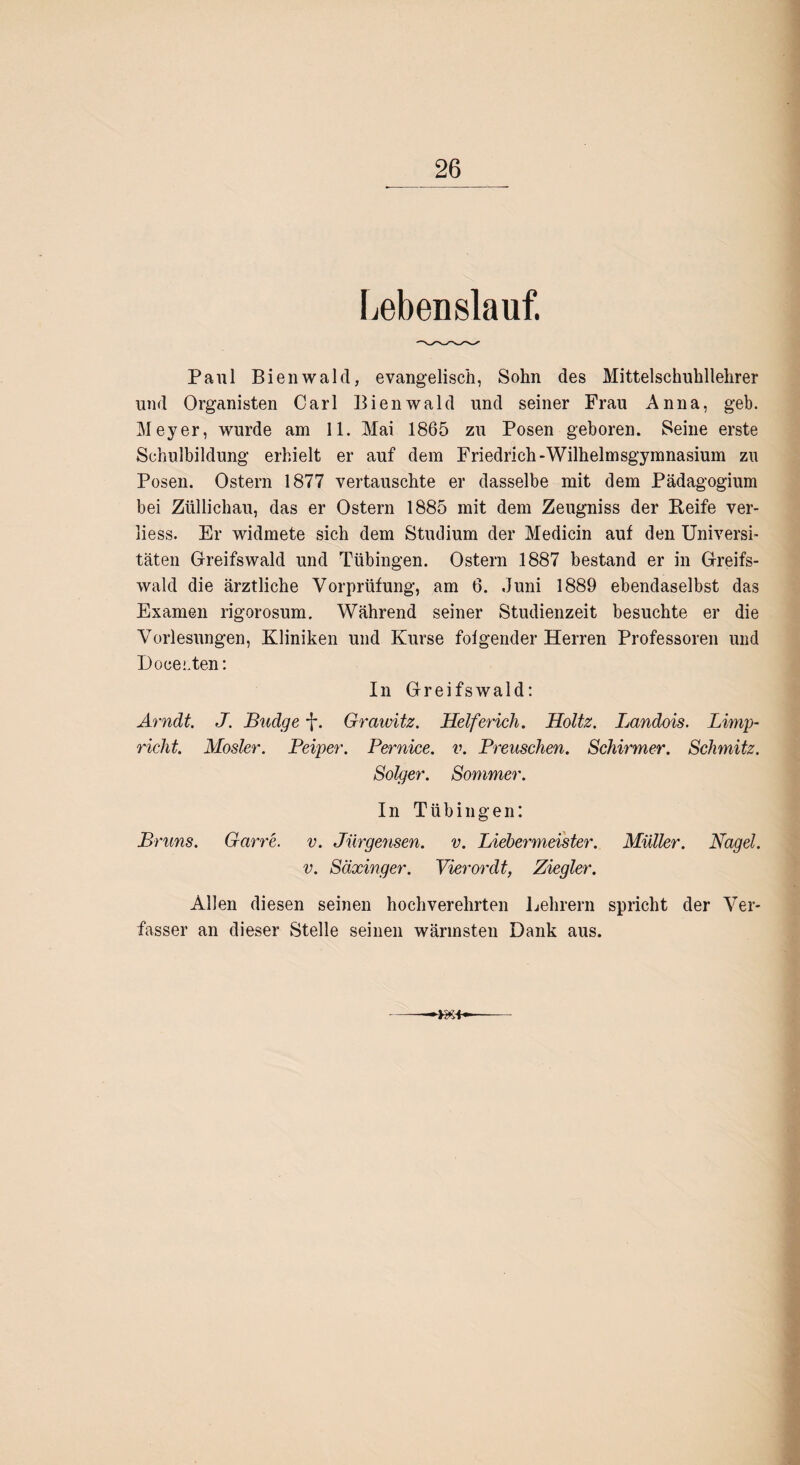 Lebenslauf. Paul Bienwald, evangelisch, Sohn des Mittelschuhllehrer und Organisten Carl Bienwald und seiner Frau Anna, geb. Meyer, wurde am 11. Mai 1865 zu Posen geboren. Seine erste Schulbildung erhielt er auf dem Friedrich-Wilhelmsgymnasium zu Posen. Ostern 1877 vertauschte er dasselbe mit dem Pädagogium bei Zülliehau, das er Ostern 1885 mit dem Zeugniss der Reife ver- liess. Er widmete sich dem Studium der Medicin auf den Universi¬ täten Greifswald und Tübingen. Ostern 1887 bestand er in Greifs¬ wald die ärztliche Vorprüfung, am 6. Juni 1889 ebendaselbst das Examen rigorosum. Während seiner Studienzeit besuchte er die Vorlesungen, Kliniken und Kurse folgender Herren Professoren und Doeecten: In Greifswald: Arndt. J. Budge -J*. Grawitz. Helferich. Holtz. Landois. Limp- richt. Mosler. Peiper. Pernice. v. Preuschen. Schirmer. Schmitz. Solger. Sommer. In Tübingen: Bruns. Garre. v. Jürgensen. v. Liebermeister. Müller. Nagel. v. Säxinger. Vierordt, Ziegler. Allen diesen seinen hochverehrten Lehrern spricht der Ver¬ fasser an dieser Stelle seinen wärmsten Dank aus.