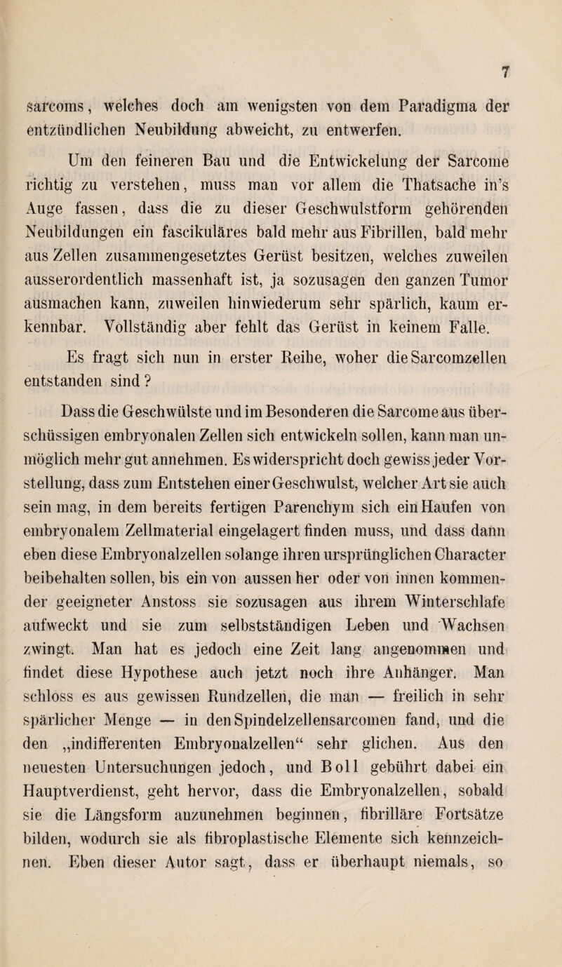 sarcoms, welches doch am wenigsten von dein Paradigma der entzündlichen Neubildung abweicht, zu entwerfen. Um den feineren Bau und die Entwickelung der Sarcome richtig zu verstehen, muss man vor allem die Thatsache in’s Auge fassen, dass die zu dieser Geschwulstform gehörenden Neubildungen ein fasciküläres bald mehr aus Fibrillen, bald mehr aus Zellen zusammengesetztes Gerüst besitzen, welches zuweilen ausserordentlich massenhaft ist, ja sozusagen den ganzen Tumor ausmachen kann, zuweilen hinwiederum sehr spärlich, kaum er¬ kennbar. Vollständig aber fehlt das Gerüst in keinem Falle. Es fragt sich nun in erster Reihe, woher die Sarcomzellen entstanden sind ? Dass die Geschwülste und im Besonderen die Sarcome aus über¬ schüssigen embryonalen Zellen sich entwickeln sollen, kann man un¬ möglich mehr gut annehmen. Es widerspricht doch gewiss jeder Vor¬ stellung, dass zum Entstehen einer Geschwulst, welcher Art sie auch sein mag, in dem bereits fertigen Parenchym sich ein Haufen von embryonalem Zellmaterial eingelagert finden muss, und dass dann eben diese Embryonalzellen solange ihren ursprünglichen Character beibehalten sollen, bis ein von aussen her oder von innen kommen¬ der geeigneter Anstoss sie sozusagen aus ihrem Winterschlafe aufweckt und sie zum selbstständigen Leben und Wachsen zwingt. Man hat es jedoch eine Zeit lang angenommen und findet diese Hypothese auch jetzt noch ihre Anhänger. Man schloss es aus gewissen Rundzellen, die man — freilich in sehr spärlicher Menge — in den Spindelzellensarcomen fand, und die den „indifferenten Embryonalzellen“ sehr glichen. Aus den neuesten Untersuchungen jedoch, und Boll gebührt dabei ein Hauptverdienst, geht hervor, dass die Embryonalzellen, sobald sie die Längsform anzunehmen beginnen, fibrilläre Fortsätze bilden, wodurch sie als fibroplastische Elemente sich kennzeich¬ nen. Eben dieser Autor sagt, dass er überhaupt niemals, so