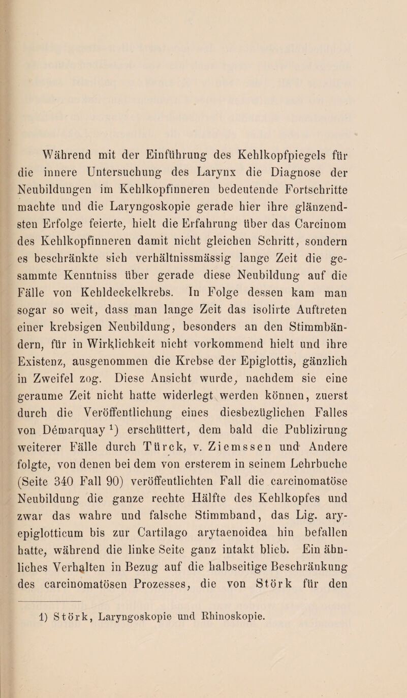 Während mit der Einführung des Kehlkopfpiegels für die innere Untersuchung des Larynx die Diagnose der Neubildungen im Kehlkopfinneren bedeutende Fortschritte machte und die Laryngoskopie gerade hier ihre glänzend¬ sten Erfolge feierte; hielt die Erfahrung über das Carcinom des Kehlkopfinneren damit nicht gleichen Schritt; sondern es beschränkte sich verhältnissmässig lange Zeit die ge- sammte Kenntniss über gerade diese Neubildung auf die Fälle von Kehldeckelkrebs. In Folge dessen kam man sogar so weit, dass man lange Zeit das isolirte Auftreten einer krebsigen Neubildung; besonders an den Stimmbän¬ dern; für in Wirklichkeit nicht vorkommend kielt und ihre Existenz, ausgenommen die Krebse der Epiglottis; gänzlich in Zweifel zog. Diese Ansicht wurde; nachdem sie eine geraume Zeit nicht hatte widerlegt werden können, zuerst durch die Veröffentlichung eines diesbezüglichen Falles von Demarquayx) erschüttert, dem bald die Publizirung weiterer Fälle durch Ttirck, v. Ziemssen und Andere folgte, von denen bei dem von ersterem in seinem Lehrbuche (Seite 340 Fall 90) veröffentlichten Fall die carcinomatöse Neubildung die ganze rechte Hälfte des Kehlkopfes und zwar das wahre und falsche Stimmband, das Lig. ary- epiglotticum bis zur Cartilago arytaenoidea hin befallen hatte, während die linke Seite ganz intakt blieb. Ein ähn¬ liches Verhalten in Bezug auf die halbseitige Beschränkung des carcinomatösen Prozesses, die von Störk für den