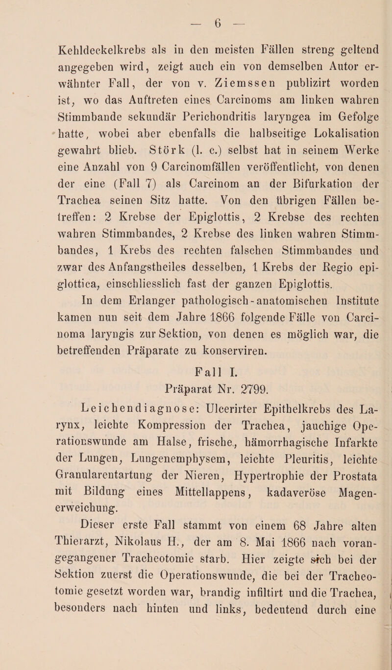 Kehldeckelkrebs als in den meisten Fällen streng geltend angegeben wird, zeigt auch ein von demselben Autor er¬ wähnter Fall, der von v. Ziemssen publizirt worden ist, wo das Auftreten eines Carcinoms am linken wahren Stimmbande sekundär Perichondritis laryngea im Gefolge hatte, wobei aber ebenfalls die halbseitige Lokalisation gewahrt blieb. Störk (1. c.) selbst hat in seinem Werke eine Anzahl von 9 Carcinomfällen veröffentlicht, von denen der eine (Fall 7) als Carcinom an der Bifurkation der Trachea seinen Sitz hatte. Von den übrigen Fällen be¬ treffen: 2 Krebse der Epiglottis, 2 Krebse des rechten wahren Stimmbandes, 2 Krebse des linken wahren Stimm¬ bandes, 1 Krebs des rechten falschen Stimmbandes und zwar des Anfangstheiles desselben, 1 Krebs der Regio epi- glottica, einschliesslich fast der ganzen Epiglottis. In dem Erlanger pathologisch-anatomischen Institute kamen nun seit dem Jahre 1866 folgende Fälle von Carci¬ noma laryngis zur Sektion, von denen es möglich war, die betreffenden Präparate zu konserviren. Fall I. Präparat Nr. 2799. Leichendiagnose: Ulcerirter Epithelkrebs des La- rynx, leichte Kompression der Trachea, jauchige Ope- ratiocswunde am Halse, frische, hämorrhagische Infarkte der Lungen, Lungenemphysem, leichte Pleuritis, leichte Granularentartung der Nieren, Hypertrophie der Prostata mit Bildung eines Mittellappens, kadaveröse Magen¬ erweichung. Dieser erste Fall stammt von einem 68 Jahre alten Thierarzt, Nikolaus H., der am 8. Mai 1866 nach voran¬ gegangener Tracheotomie starb. Hier zeigte s?ch bei der Sektion zuerst die Operationswunde, die bei der Tracheo¬ tomie gesetzt worden war, brandig infiltirt und die Trachea, besonders nach hinten und links, bedeutend durch eine