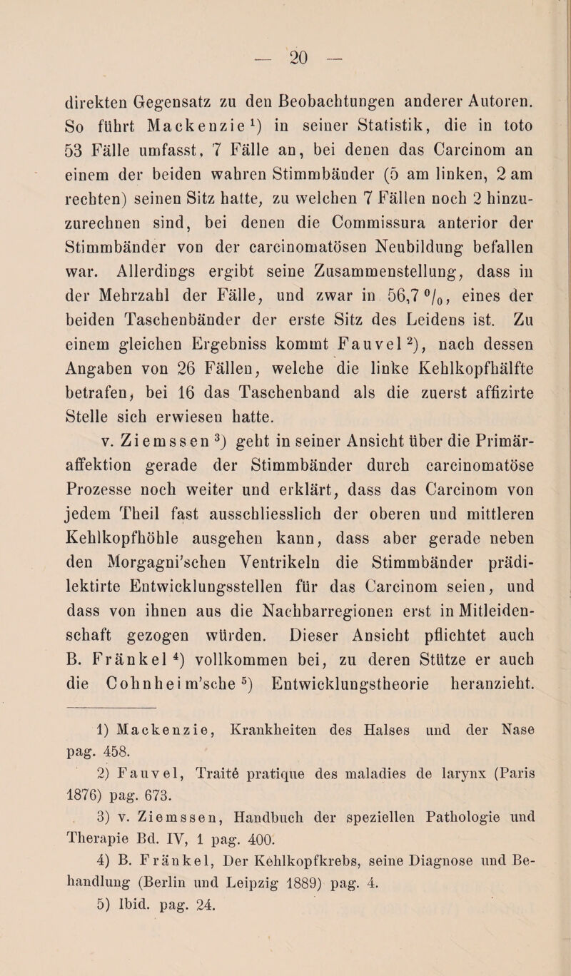 direkten Gegensatz zu den Beobachtungen anderer Autoren. So führt Mackenzie1) in seiner Statistik, die in toto 53 Fälle umfasst, 7 Fälle an, bei denen das Carcinom an einem der beiden wahren Stimmbänder (5 am linken, 2 am rechten) seinen Sitz hatte, zu welchen 7 Fällen noch 2 hinzu¬ zurechnen sind, bei denen die Commissura anterior der Stimmbänder von der carcinomatösen Neubildung befallen war. Allerdings ergibt seine Zusammenstellung, dass in der Mehrzahl der Fälle, und zwar in 56,7 °/0, eines der beiden Taschenbänder der erste Sitz des Leidens ist. Zu einem gleichen Ergebniss kommt Fauvel2), nach dessen Angaben von 26 Fällen, welche die linke Kehlkopfhälfte betrafen, bei 16 das Taschenband als die zuerst affizirte Stelle sich erwiesen hatte. v. Z i e m s s e n 3) geht in seiner Ansicht über die Primär¬ affektion gerade der Stimmbänder durch carcinomatöse Prozesse noch weiter und erklärt, dass das Carcinom von jedem Theil fast ausschliesslich der oberen und mittleren Kehlkopfhöhle ausgehen kann, dass aber gerade neben den Morgagni’schen Ventrikeln die Stimmbänder prädi- lektirte Entwicklungsstellen für das Carcinom seien, und dass von ihnen aus die Nachbarregionen erst in Mitleiden¬ schaft gezogen würden. Dieser Ansicht pflichtet auch B. Fränkel4) vollkommen bei, zu deren Stütze er auch die Cohnhei m’sche5) Entwicklungstheorie heranzieht. 1) Mackenzie, Krankheiten des Halses und der Nase pag. 458. 2) Fauvel, Traite pratique des maladies de larynx (Paris 1876) pag. 673. 3) v. Ziemssen, Handbuch der speziellen Pathologie und Therapie Bd. IV, 1 pag. 400. 4) B. Fränkel, Der Kehlkopfkrebs, seine Diagnose und Be¬ handlung (Berlin und Leipzig 1889) pag. 4. 5) lbid. pag. 24.