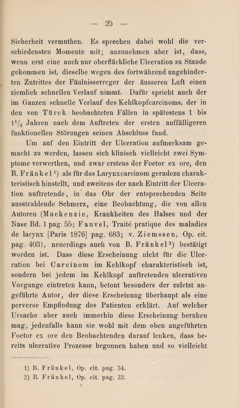 Sicherheit vermuthen. Es sprechen dabei wohl die ver¬ schiedensten Momente mit; anzunehmen aber ist, dass, wenn erst eine auch nur oberflächliche Ulceration zu Stande gekommen ist, dieselbe wegen des fortwährend ungehinder¬ ten Zutrittes der Fäulnisserreger der äusseren Luft einen ziemlich schnellen Verlauf nimmt. Dafür spricht auch der im Ganzen schnelle Verlauf des Kehlkopfcarcinoms, der in den von Türck beobachteten Fällen in spätestens 1 bis l1/2 Jahren nach dem Auftreten der ersten auffälligeren funktionellen Störungen seinen Abschluss fand. Um auf den Eintritt der Ulceration aufmerksam ge¬ macht zu werden, lassen sich klinisch vielleicht zwei Sym¬ ptome verwerthen, und zwar erstens der Foetor ex ore, den B. Fränkel:) als für das Larynxcarcinom geradezu charak¬ teristisch hinstellt, und zweitens der nach Eintritt der Ulcera¬ tion auftretende, in das Ohr der entsprechenden Seite ausstrahlende Schmerz, eine Beobachtung, die von allen Autoren (Mackenzie, Krankheiten des Halses und der Nase Bd. 1 pag. 55; Fauvel, Traite pratique des maladies de larynx [Paris 1876] pag. 683; v. Ziemssen, Op. eit. pag. 403), neuerdings auch von B. Fränkel2) bestätigt worden ist. Dass diese Erscheinung nicht für die Ulce* ration bei Carcinom im Kehlkopf charakteristisch ist, sondern bei jedem im Kehlkopf auftretenden ulcerativen Vorgänge eintreten kann, betont besonders der zuletzt an¬ geführte Autor, der diese Erscheinung überhaupt als eine perverse Empfindung des Patienten erklärt. Auf welcher Ursache aber auch immerhin diese Erscheinung beruhen mag, jedenfalls kann sie wohl mit dem oben angeführten Foetor ex ore den Beobachtenden darauf lenken, dass be¬ reits ulcerative Prozesse begonnen haben und so vielleicht 1) B. Fränkel, Op. cit. pag. 34. 2) B. Fränkel, Op. cit. pag. 32. s