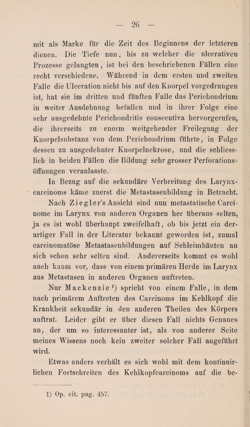 mit als Marke für die Zeit des Beginnens der letzteren dienen. Die Tiefe nun, bis zu welcher die ulcerativen Prozesse gelangten , ist bei den beschriebenen Fällen eine recht verschiedene. Während in dem ersten und zweiten Falle die Ulceration nicht bis auf den Knorpel vorgedrungen ist; hat sie im dritten und fünften Falle das Perichondrium in weiter Ausdehnung befallen und in ihrer Folge eine sehr ausgedehnte Perickondritis consecutiva kervorgerufen; die ihrerseits zu enorm weitgehender Freilegung der Knorpelsubstanz von dem Perichondrium führte, in Folge dessen zu ausgedehnter Knorpelnekrose, und die schliess¬ lich in beiden Fällen die Bildung sehr grosser Perforations¬ öffnungen veranlasste. In Bezug auf die sekundäre Verbreitung des Larynx- earcinoms käme zuerst die Metastasenbildung in Betracht. Nach Zi egler’s Ansicht sind nun metastatische Carci- nome im Larynx von anderen Organen her überaus selten, ja es ist wohl überhaupt zweifelhaft, ob bis jetzt ein der¬ artiger Fall in der Literatur bekannt geworden ist, zumal carcinomatöse Metastasenbildungen auf Schleimhäuten an sich schon sehr selten sind. Andererseits kommt es wohl auch kaum vor, dass von einem primären Herde im Larynx aus Metastasen in anderen Organen auftreten. Nur Mackenzie1) spricht von einem Falle, in dem nach primärem Auftreten des Carcinoms im Kehlkopf die Krankheit sekundär in den anderen Theilen des Körpers auftrat. Leider gibt er über diesen Fall nichts Genaues an, der um so interessanter ist, als von anderer Seite meines Wissens noch kein zweiter solcher Fall angeführt wird. Etwas anders verhält es sich wohl mit dem kontinuir- lichen Fortschreiten des Kehlkopfcarcinoms auf die be-