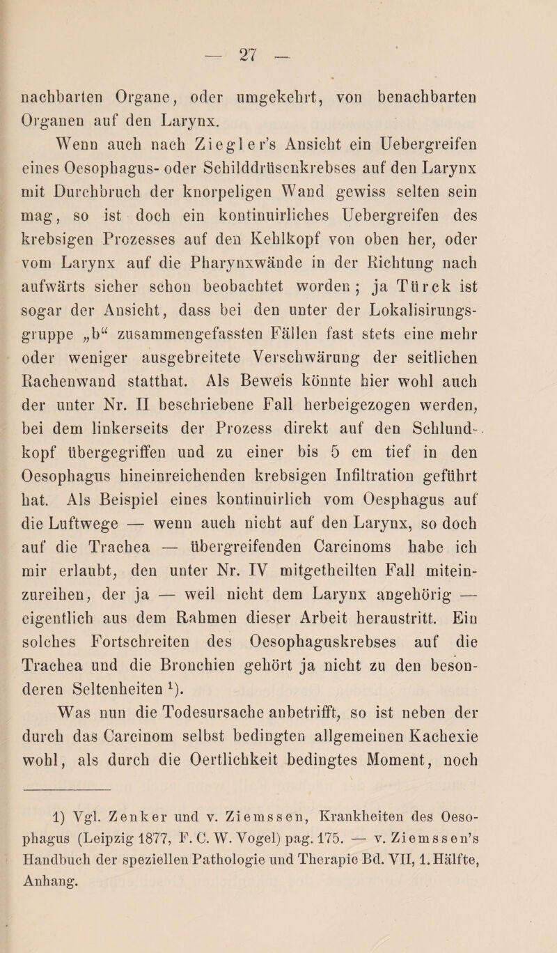 nachbarten Organe, oder umgekehrt, von benachbarten Organen auf den Larynx. Wenn auch nach Zieglers Ansicht ein Uebergreifen eines Oesophagus- oder Schilddrüsenkrebses auf den Larynx mit Durchbruch der knorpeligen Wand gewiss selten sein mag, so ist doch ein kontinuirliches Uebergreifen des krebsigen Prozesses auf den Kehlkopf von oben her, oder vom Larynx auf die Pharynxwände in der Richtung nach aufwärts sicher schon beobachtet worden; ja Türck ist sogar der Ansicht, dass bei den unter der Lokalisirungs- gruppe „b“ zusammengefassten Fällen fast stets eine mehr oder weniger ausgebreitete Verschwärung der seitlichen Rachenw7and statthat. Als Beweis könnte hier wohl auch der unter Nr. II beschriebene Fall herbeigezogen werden, bei dem linkerseits der Prozess direkt auf den Schlund-, köpf übergegriffen und zu einer bis 5 cm tief in den Oesophagus hineinreichenden krebsigen Infiltration geführt hat. Als Beispiel eines kontinuirlich vom Oesphagus auf die Luftwege — wenn auch nicht auf den Larynx, so doch auf die Trachea — übergreifenden Carcinoms habe ich mir erlaubt, den unter Nr. IV mitgetheilten Fall mitein- zureihen, der ja — weil nicht dem Larynx angehörig — eigentlich aus dem Rahmen dieser Arbeit heraustritt. Ein solches Fortschreiten des Oesophaguskrebses auf die Trachea und die Bronchien gehört ja nicht zu den beson¬ deren Seltenheiten 1). Was nun die Todesursache anbetrifft, so ist neben der durch das Carcinom selbst bedingten allgemeinen Kachexie wohl, als durch die Oertlichkeit bedingtes Moment, noch 1) Vgl. Zenker und v. Ziemssen, Krankheiten des Oeso¬ phagus (Leipzig 1877, F. C. W. Vogel) pag. 175. — v. Ziemssen’s Handbuch der speziellen Pathologie und Therapie Bd. VII, 1. Hälfte, Anhang.