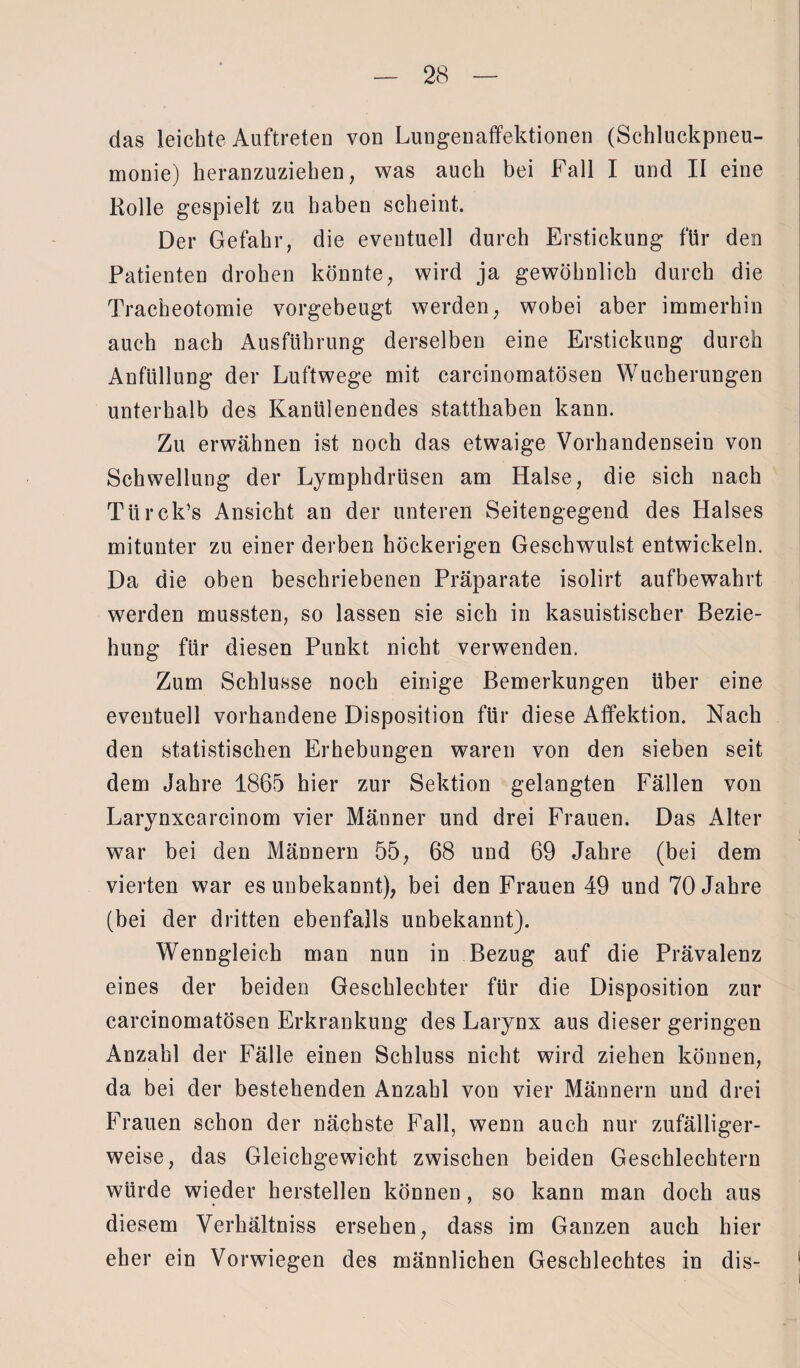 das leichte Auftreten von Lungenaffektionen (Schluckpneu¬ monie) heranzuziehen, was auch bei Fall I und II eine Rolle gespielt zu haben scheint. Der Gefahr, die eventuell durch Erstickung für den Patienten drohen könnte, wird ja gewöhnlich durch die Tracheotomie vorgebeugt werden, wobei aber immerhin auch nach Ausführung derselben eine Erstickung durch Anfüllung der Luftwege mit carcinomatösen Wucherungen unterhalb des Kanülenendes statthaben kann. Zu erwähnen ist noch das etwaige Vorhandensein von Schwellung der Lymphdrüsen am Halse, die sich nach TürclPs Ansicht an der unteren Seitengegend des Halses mitunter zu einer derben höckerigen Geschwulst entwickeln. Da die oben beschriebenen Präparate isolirt aufbewahrt werden mussten, so lassen sie sich in kasuistischer Bezie¬ hung für diesen Punkt nicht verwenden. Zum Schlüsse noch einige Bemerkungen über eine eventuell vorhandene Disposition für diese Affektion. Nach den statistischen Erhebungen waren von den sieben seit dem Jahre 1865 hier zur Sektion gelangten Fällen von Larynxcarcinom vier Männer und drei Frauen. Das Alter war bei den Männern 55, 68 und 69 Jahre (bei dem vierten war es unbekannt), bei den Frauen 49 und 70 Jahre (bei der dritten ebenfalls unbekannt). Wenngleich man nun in Bezug auf die Prävalenz eines der beiden Geschlechter für die Disposition zur carcinomatösen Erkrankung des Larynx aus dieser geringen Anzahl der Fälle einen Schluss nicht wird ziehen können, da bei der bestehenden Anzahl von vier Männern und drei Frauen schon der nächste Fall, wenn auch nur zufälliger¬ weise, das Gleichgewicht zwischen beiden Geschlechtern würde wieder hersteilen können , so kann man doch aus diesem Verhältnis ersehen, dass im Ganzen auch hier eher ein Vorwiegen des männlichen Geschlechtes in dis-